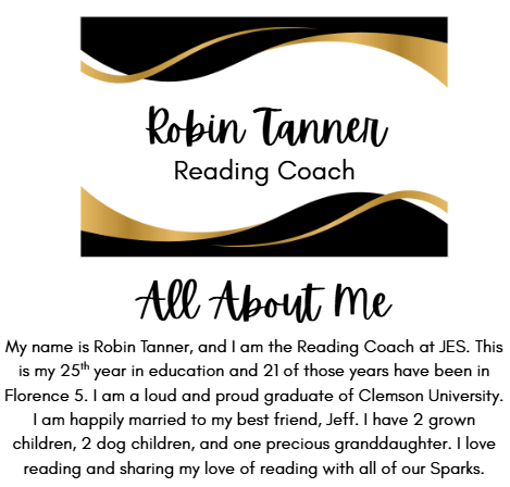Robin Tanner Reading Coach All About Me My name is Robin Tanner, and I am the Reading Coach at JES. This is my 25th year in education and 21 of those years have been in Florence 5. I am a loud and proud graduate of Clemson University. I am happily married to my best friend, Jeff. I have 2 grown children, 2 dog children, and one precious granddaughter. I love reading and sharing my love of reading with all of our Sparks.