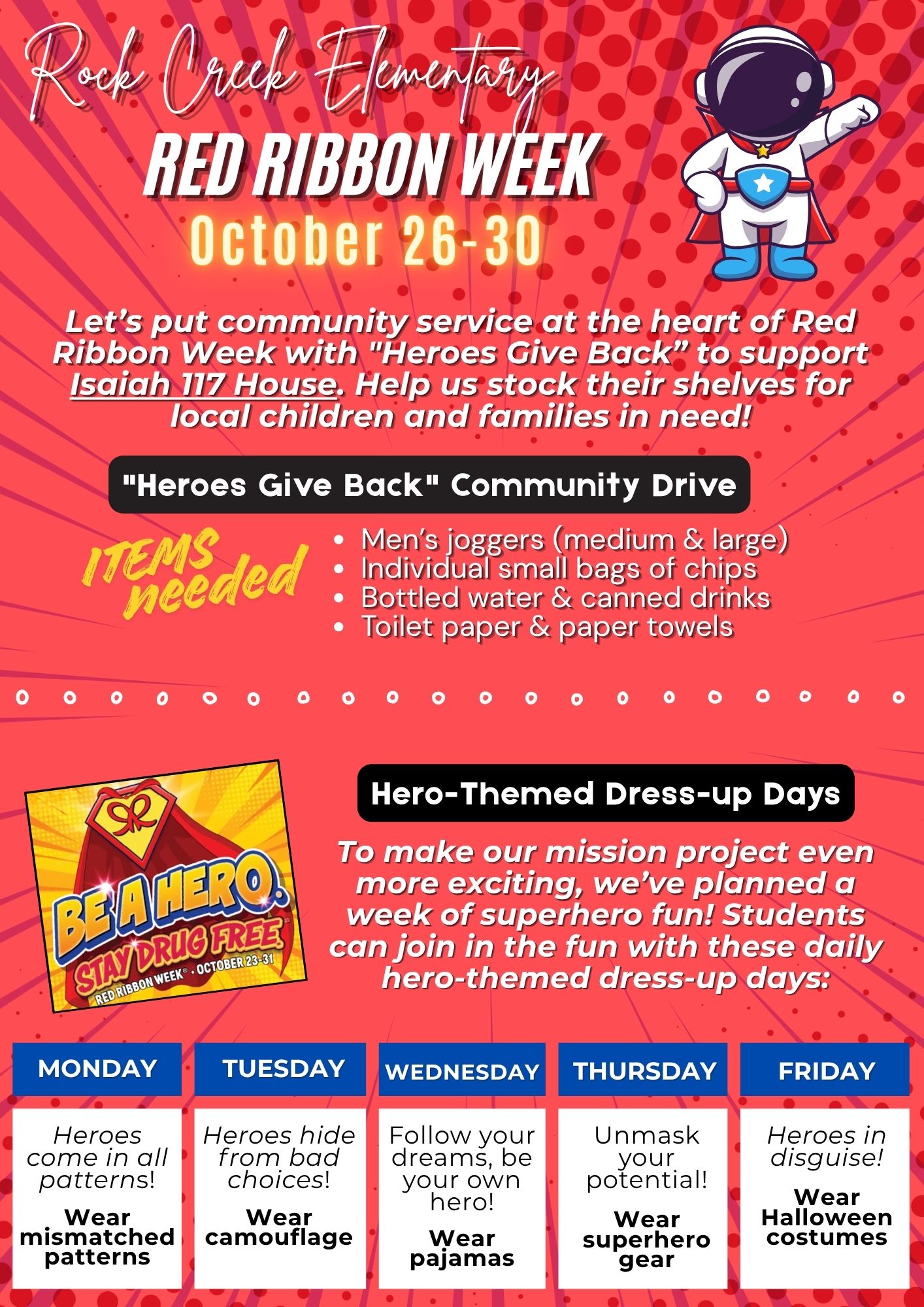 Red Ribbon Week October 26-30.  Let's put community service at the heart of Red Ribbon Week with "Heroes Give Back" to support Isaiah 117 House.  Help us stock their shelves for local children and families in need.  Items that they need:  Men's joggers (med and large), small bags of chips, bottles of water and canned drinks, toilet paper and paper towels.  Hero-themed dress up days:  Monday wear mismatched clothes, Tuesday wear camoflauge, Wednesday wear pajamas, Thursday wear super hero gear, Friday wear Halloween costumes.
