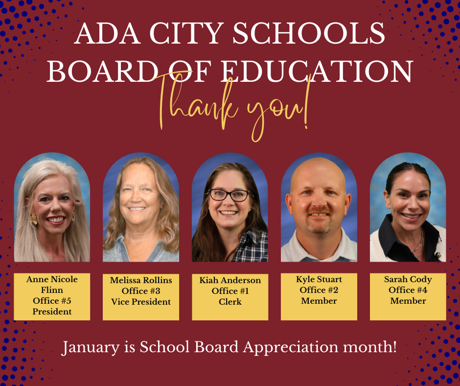 Ada City Schools Board of Education Thank you! Photos of board members: Anne Nicole Flinn Office #5, President; Melissa Rollins Office #3, Vice President; Kiah Anderson Office #1, Clerk; Kyle Stuart office #2, Member; Sara Cody Office #4, Member.  Thank you!