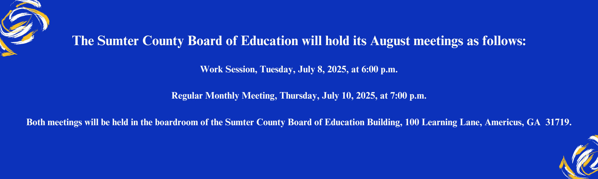 The Sumter County Board of Education will hold its August meetings as follows:  Work Session, Tuesday, July 8, 2025, at 6:00 p.m.  Regular Monthly Meeting, Thursday, July 10, 2025, at 7:00 p.m.  Both meetings will be held in the boardroom of the Sumter County Board of Education Building, 100 Learning Lane, Americus, GA  31719