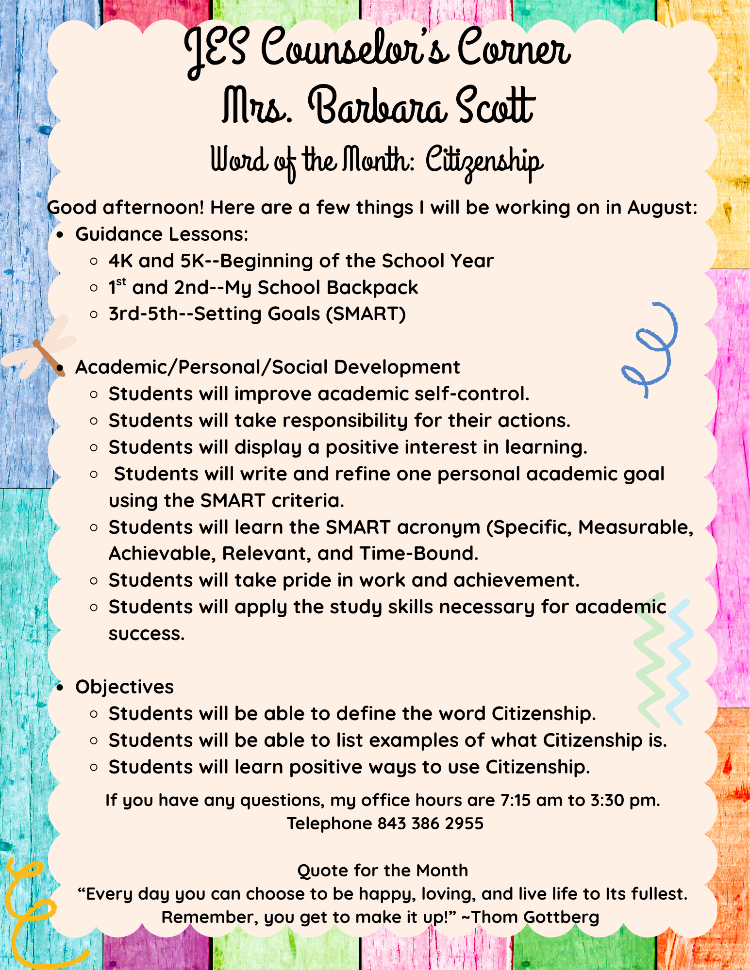 JES Counselor’s Corner Mrs. Barbara Scott  Word of the Month: CitizenshipGood afternoon! Here are a few things I will be working on in August:  Guidance Lessons:  4K and 5K--Beginning of the School Year  1st and 2nd--My School Backpack 3rd-5th--Setting Goals (SMART)  Academic/Personal/Social Development  Students will improve academic self-control. Students will take responsibility for their actions. Students will display a positive interest in learning.   Students will write and refine one personal academic goal using the SMART criteria.  Students will learn the SMART acronym (Specific, Measurable, Achievable, Relevant, and Time-Bound.  Students will take pride in work and achievement. Students will apply the study skills necessary for academic success.   Objectives Students will be able to define the word Citizenship. Students will be able to list examples of what Citizenship is. Students will learn positive ways to use Citizenship.       If you have any questions, my office hours are 7:15 am to 3:30 pm.  Telephone 843 386 2955   Quote for the Month “Every day you can choose to be happy, loving, and live life to Its fullest. Remember, you get to make it up!” ~Thom Gottberg 