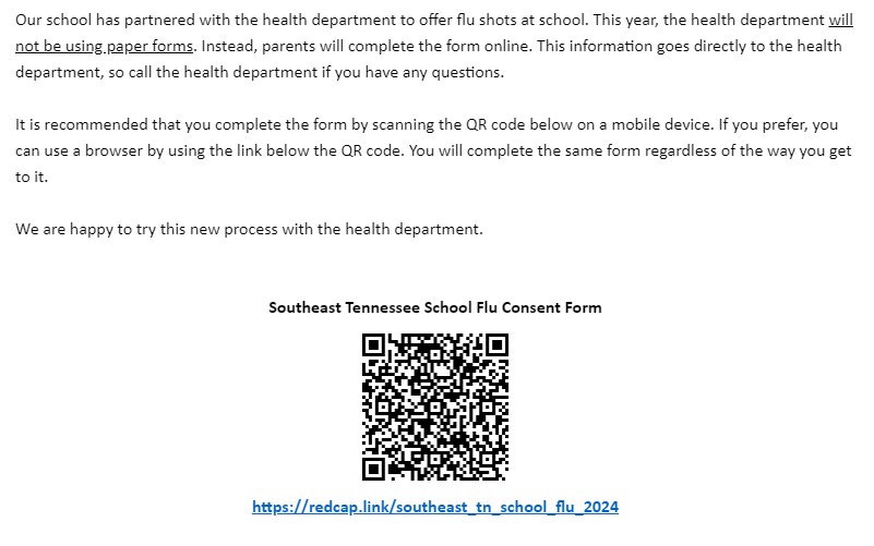 Our school has partnered with the health department to offer flu shots at school. This year, the health department will not be using paper forms. Instead, parents will complete the form online. This information goes directly to the health department, so call the health department if you have any questions.   It is recommended that you complete the form by scanning the QR code below on a mobile device. If you prefer, you can use a browser by using the link below the QR code. You will complete the same form regardless of the way you get to it.   We are happy to try this new process with the health department.