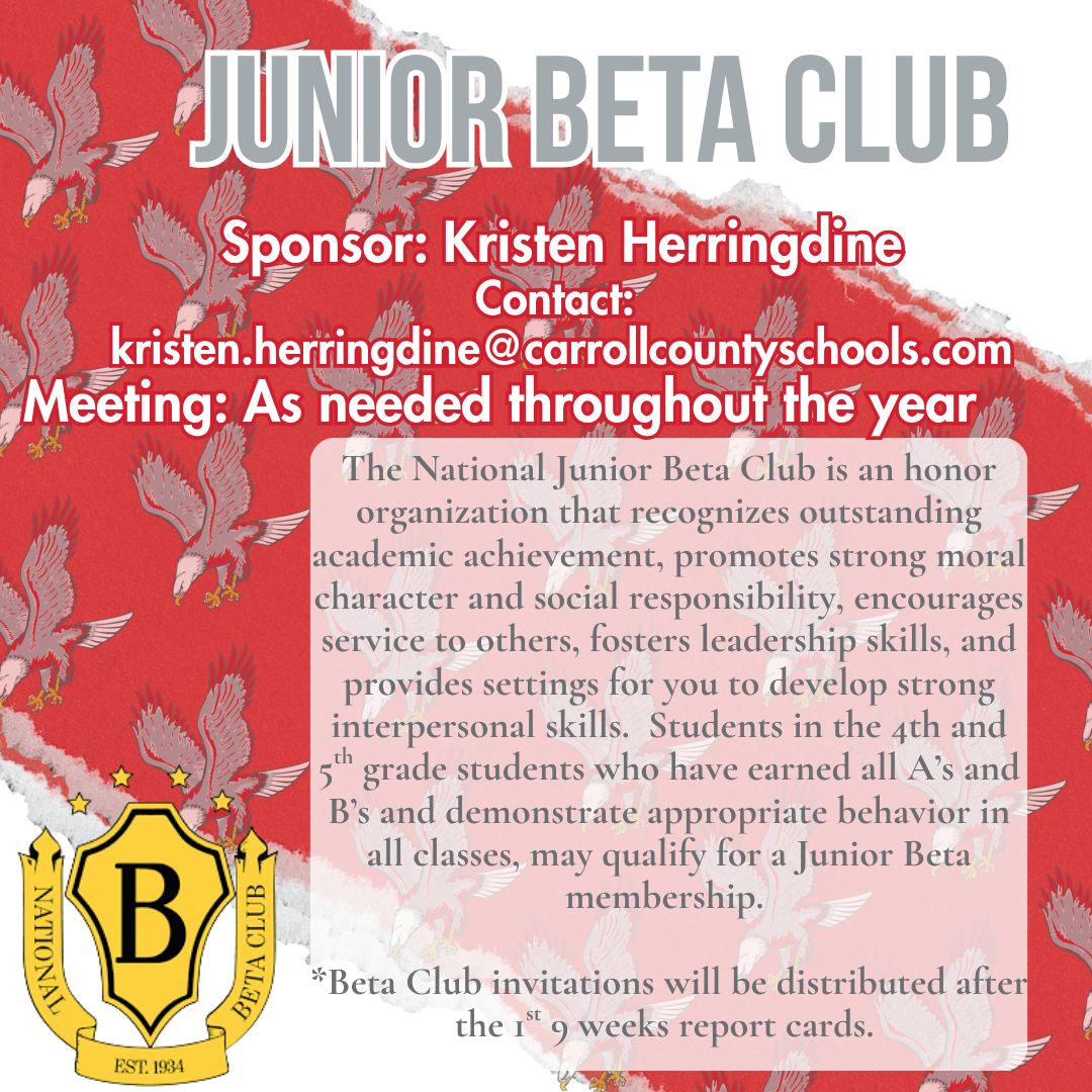 junior beta club Sponsor: Kristen Herringdine Contact:  kristen.herringdine@carrollcountyschools.com Meeting: As needed throughout the year The National Junior Beta Club is an honor organization that recognizes outstanding academic achievement, promotes strong moral character and social responsibility, encourages service to others, fosters leadership skills, and provides settings for you to develop strong interpersonal skills.  Students in the 4th and 5th grade students who have earned all A’s and B’s and demonstrate appropriate behavior in all classes, may qualify for a Junior Beta membership.   *Beta Club invitations will be distributed after the 1st 9 weeks report cards. 