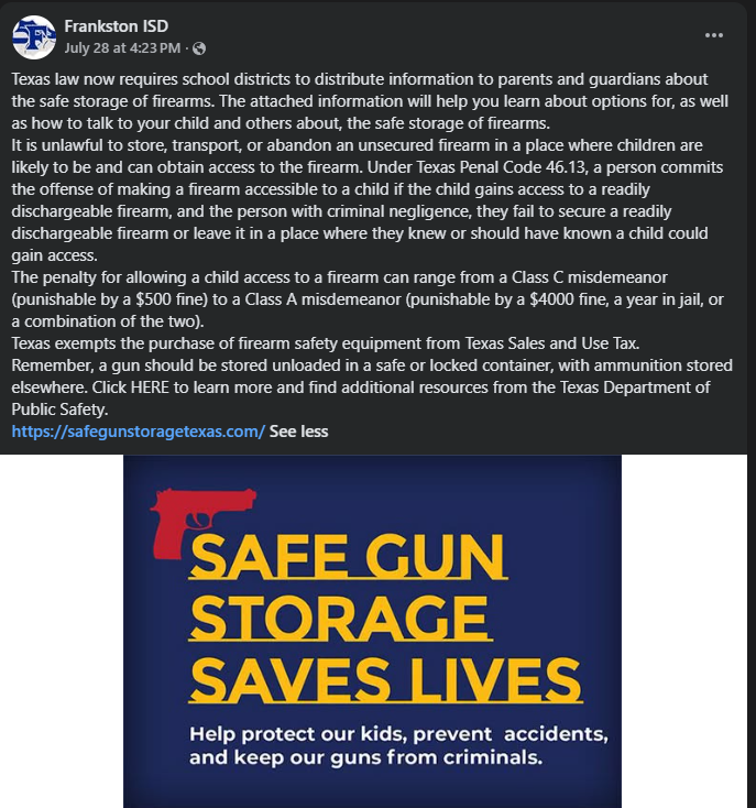 Here is the alt text for the image, including both a concise summary and a detailed transcription:  ### Short Alt Text  A Facebook post from Frankston ISD providing information on Texas laws regarding safe firearm storage, legal penalties for allowing children access to unsecured firearms, and sales tax exemptions on gun safety equipment. The post includes a link to safegunstoragetexas.com and a graphic reading "Safe Gun Storage Saves Lives."  ---  ### Full Text Transcription (Long Alt Text)  **Post Header:** Frankston ISD  July 28 at 4:23 PM · 🌐  **Post Body:** Texas law now requires school districts to distribute information to parents and guardians about the safe storage of firearms. The attached information will help you learn about options for, as well as how to talk to your child and others about, the safe storage of firearms.  It is unlawful to store, transport, or abandon an unsecured firearm in a place where children are likely to be and can obtain access to the firearm. Under Texas Penal Code 46.13, a person commits the offense of making a firearm accessible to a child if the child gains access to a readily dischargeable firearm, and the person with criminal negligence, they fail to secure a readily dischargeable firearm or leave it in a place where they knew or should have known a child could gain access.  The penalty for allowing a child access to a firearm can range from a Class C misdemeanor (punishable by a $500 fine) to a Class A misdemeanor (punishable by a $4000 fine, a year in jail, or a combination of the two).  Texas exempts the purchase of firearm safety equipment from Texas Sales and Use Tax.  Remember, a gun should be stored unloaded in a safe or locked container, with ammunition stored elsewhere. Click HERE to learn more and find additional resources from the Texas Department of Public Safety.  [https://safegunstoragetexas.com/](https://safegunstoragetexas.com/) See less  ---  **Image Graphic:** A dark blue graphic featuring a red silhouette of a handgun at the top left. The graphic displays bold yellow and white text:  * **SAFE GUN STORAGE SAVES LIVES** *(in large, bold yellow text)* * **Help protect our kids, prevent accidents, and keep our guns from criminals.** *(in smaller white text below)*