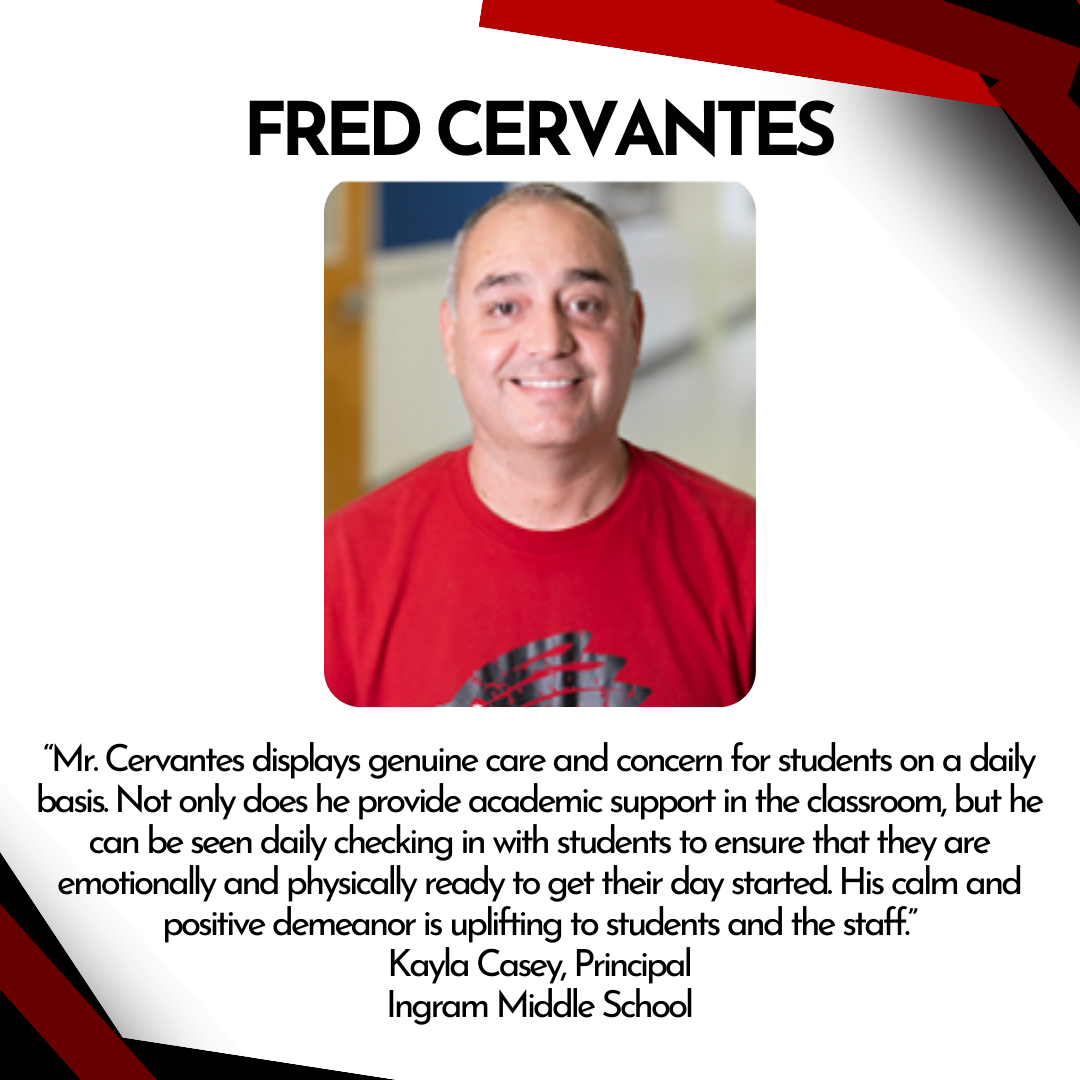 Mr. Cervantes displays genuine care and concern for students on a daily basis. Not only does he provide academic support in the classroom, but he can be seen daily checking in with students to ensure that they are emotionally and physically ready to get their day started. His calm and positive demenanor is uplifting to students and the staff.