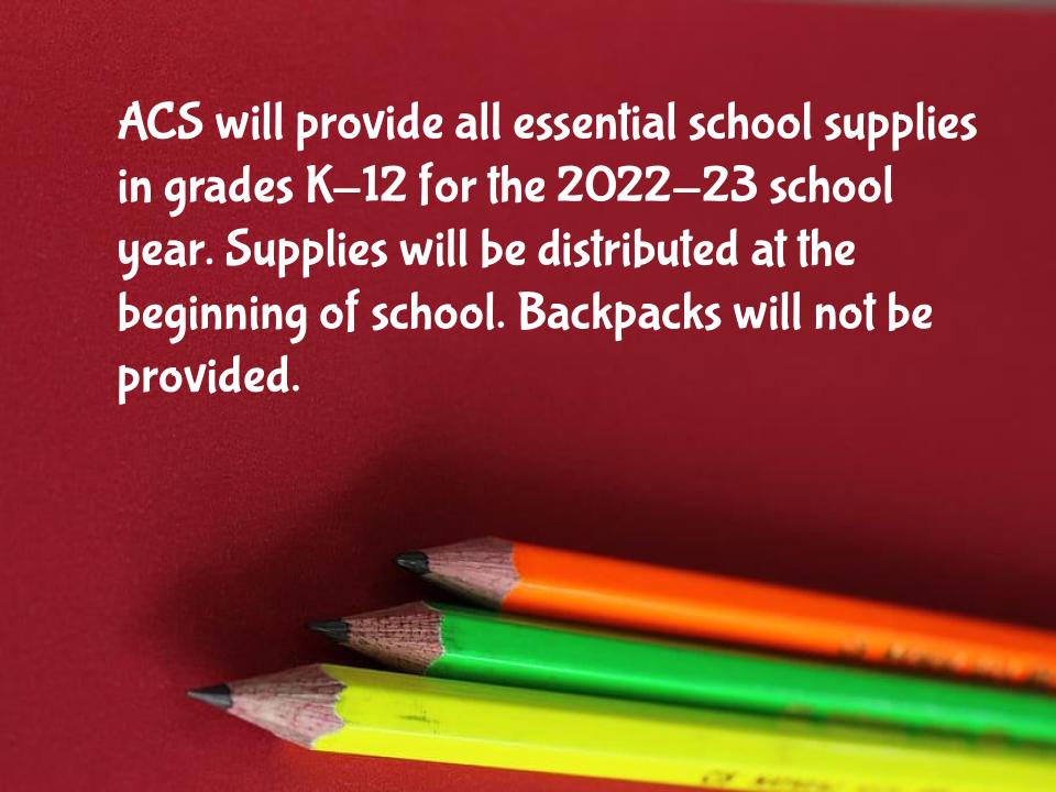 ACS will provide all essential school supplies in grades K-12 for the 2022-23 school year. Supplies will be distributed at the beginning of school. Backpacks will not be provided.