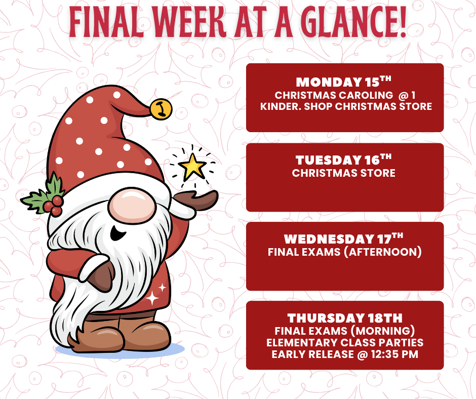 Final week at a glance! Monday 15th Christmas Caroling @1 Kinder. Shop Christmas Store Tuesday 16th Christmas Store Wednesday 17th Final Exams (afternoon) Thursday 18th Final exams (morning) Elementary class parties Early Release @ 12:35 PM