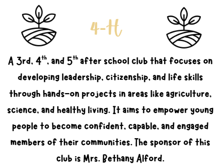 4-H A 3rd, 4th, and 5th after school club that focuses on developing leadership, citizenship, and life skills through hands-on projects in areas like agriculture, science, and healthy living. It aims to empower young people to become confident, capable, and engaged members of their communities. The sponsor of this club is Mrs. Bethany Alford.