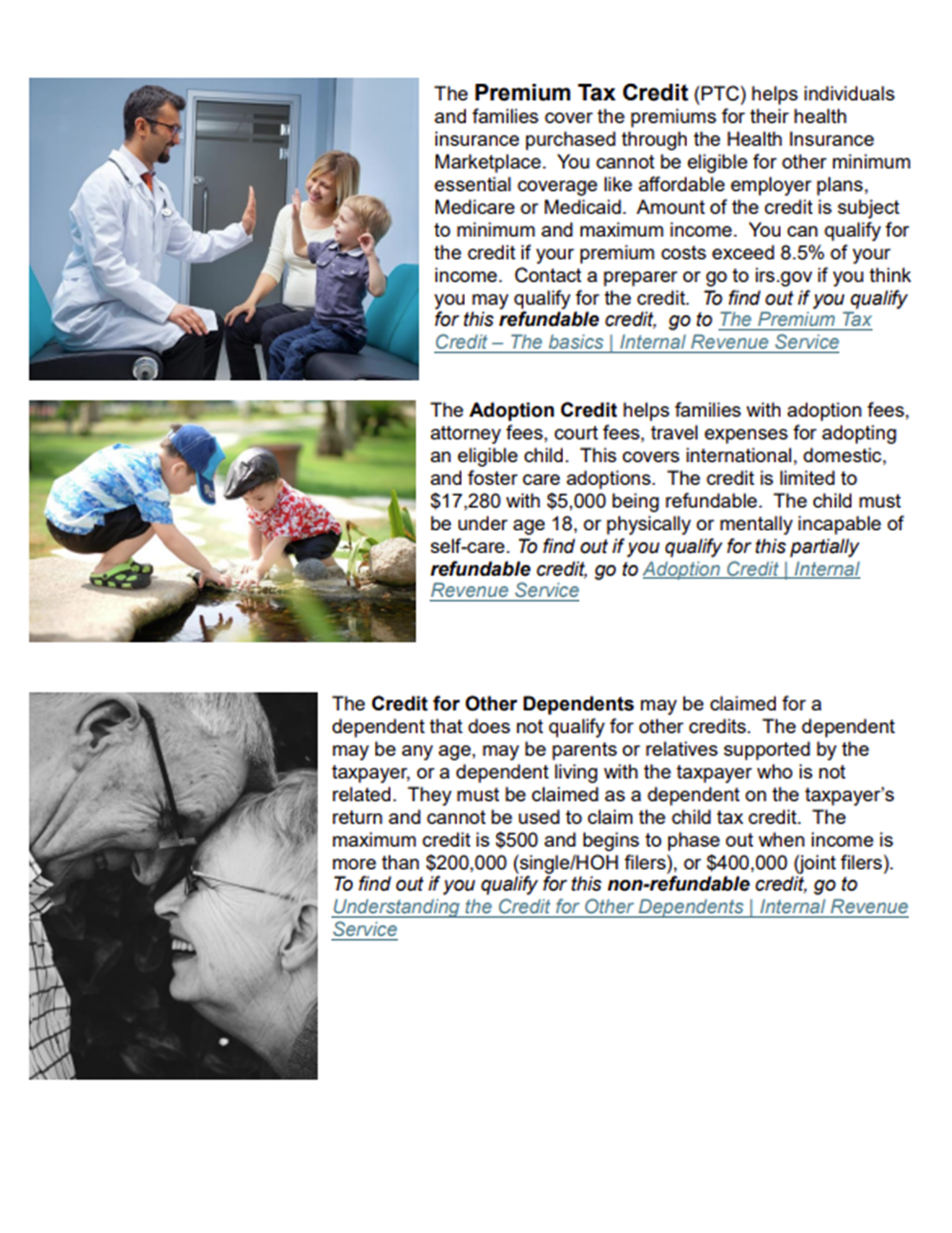 The premium tax credit (PTC) helps individuals and familis cover the premiums for their health insurance purchased thorught hte health insurance marketplace. you cannot be eligible for other minimum essential coverage like affordable employer plans, medicare or medicaid. amount of the credit is subject to minimum and maximum income. you can qualify for the credit if you premium costs exceed 8.5% of you income. contact a preparer or go to irs.gov ify ou tink you may qualify for the creidt. to find out if you qualify for this refundable credit go to The Premium Tax Credit The basics Internal Revenue Service The Adoption Credit helps families with adoption fees, attorney fees, court fees, travel expenses for adopting an eligible child. this covers international, domestic, and foster care adoptions. the credit is limited to $17,280 with $5,00 being rfundable. the child must be under age 18, or physically or mentally incapable of self-care to find out if you qualify for thi spartially refundable credit, go to Adoption Credit INternal Revenue Service. The Credit for Other Dependents may be claimed for a dependent that dos not qulify for other credits . The dependent may be be any age, may be parents or relatives suported by the taxpayer or a dependent living with the taxpayer who is not related. they must be claimed as a dependent on the taxpayer's return and cannot be used to claim the child tax credit. the maximum credist is $500 and begins to phase out when icome is more than $200,000 (single/HOH fileers) or $400,000 (joint filers). to find out if you qulaify for thi snon-refundable credit go to Understanging the credit for other dependents internal revenue service. 