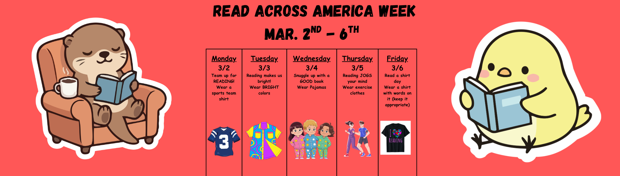 Read Across America Dress Up Days.  Monday -  Team up for Reading: wear a team shirt/jersey, Tuesday - Reading makes you bright: Wear Bright Colors, Wednesday - Snuggle up with a good book: wear PJs, Thursday - Reading Jogs Your Mind: wear exercise clothes, Friday - Read a Shirt Day:  Wear a shirt with writing on it (keep it appropriate)
