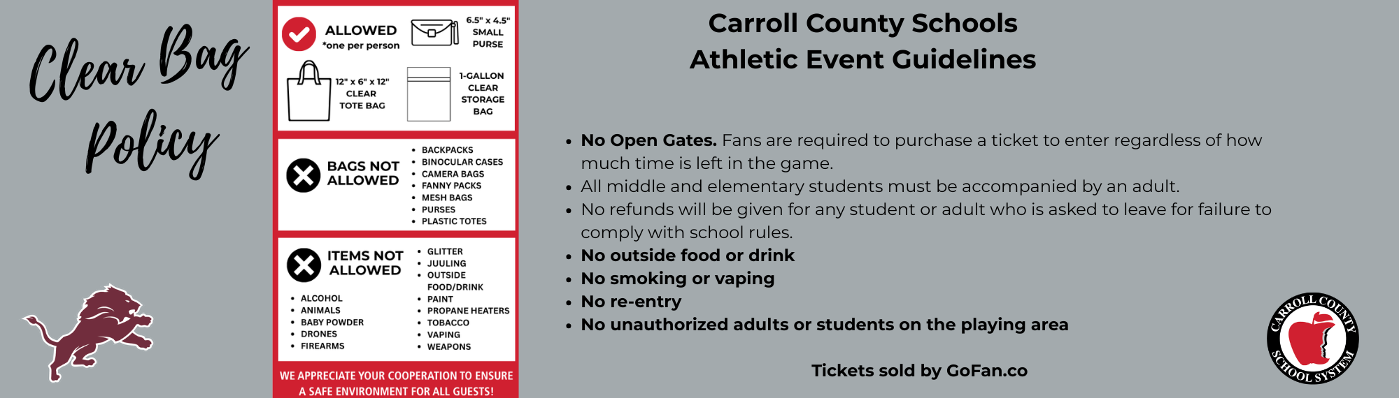 Athletic event guidelines are as follows: Clear bag policy begins immediately. No Open Gates. Fans are required to purchase a ticket to enter regardless of how much time is left in the game. All middle and elementary students must be accompanied by an adult. No refunds will be given for any student or adult who is asked to leave for failure to comply with school rules. No outside food or drink No smoking or vaping No re-entry No unauthorized adults or students on the playing area  Tickets sold by GoFan.co