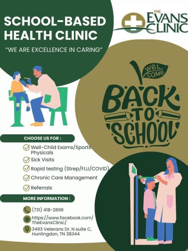 School based health clinic we are excellence in caring evans clinic; back to school, choose us for well child exams/sports physicals sick visits rapid testing for strep flue and covide, chronic care management referrals; more information 731-418-2896 https://www.facebook.com/TheEvansClinic/ 3493 Veterans Drive north suite c, huntingdon tn 38344