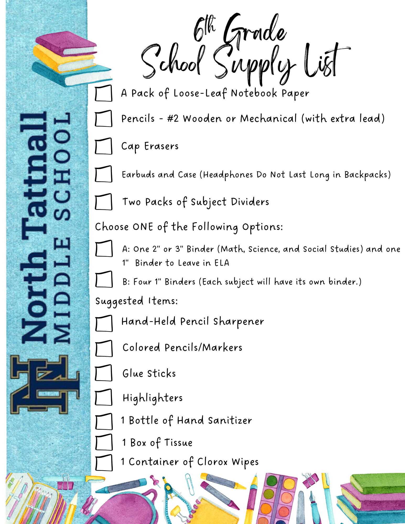 1. A pack of loose-leaf notebook paper 2. Pencils - #2 wooden or mechanical (with extra lead) 3. Cap erasers 4. Earbuds and case (headphones do not last long in backpacks) 5. Two packs of subject dividers 6. Choose ONE of the following options: a. One 2” or 3” Binder (Math, Sci, &amp; SS) AND one 1” binder to leave in ELA b. Four 1” Binders (each subject will have its own binder)  Suggested Items 1. Hand-held pencil sharpener 2. Colored Pencils/markers 3. Glue sticks 4. Highlighters 5. 1 bottle of hand sanitizer 6. 1 box of tissue 7. 1 container of Clorox wipes