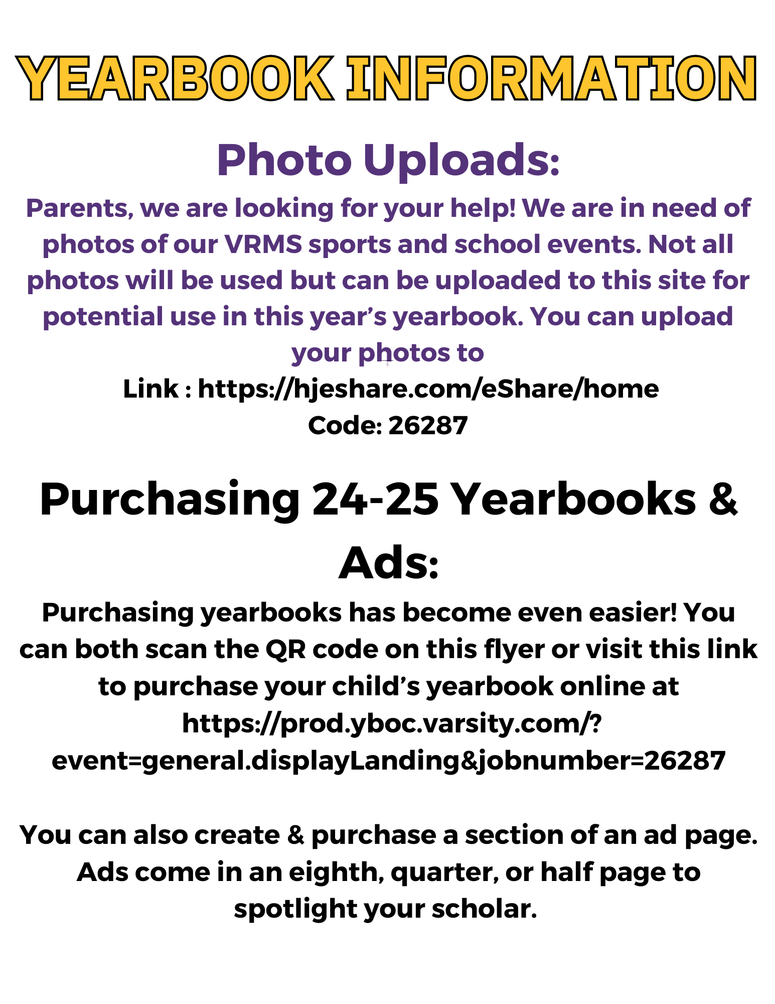 YEARBOOK INFORMATION Your paragraph text SDS Your paragraph text Your paragraph text Photo Uploads: Parents, we are looking for your help! We are in need of photos of our VRMS sports and school events. Not all photos will be used but can be uploaded to this site for potential use in this year’s yearbook. You can upload your photos to  Link : https://hjeshare.com/eShare/home Code: 26287 Your paragraph text Purchasing 24-25 Yearbooks & Ads: Purchasing yearbooks has become even easier! You can both scan the QR code on this flyer or visit this link to purchase your child’s yearbook online at  https://prod.yboc.varsity.com/?event=general.displayLanding&jobnumber=26287  You can also create & purchase a section of an ad page. Ads come in an eighth, quarter, or half page to spotlight your scholar.