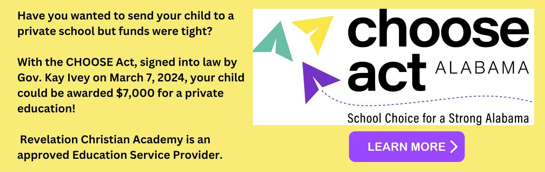 Choose Act Alabama.  School Choice for a strong Alabama. Have you wanted to send your child to a private school but funds were tight?   With the CHOOSE Act, signed into law by Gov. Kay Ivey on March 7, 2024, your child could be awarded $7,000 for a private education!   Revelation Christian Academy is an approved Education Service Provider. 