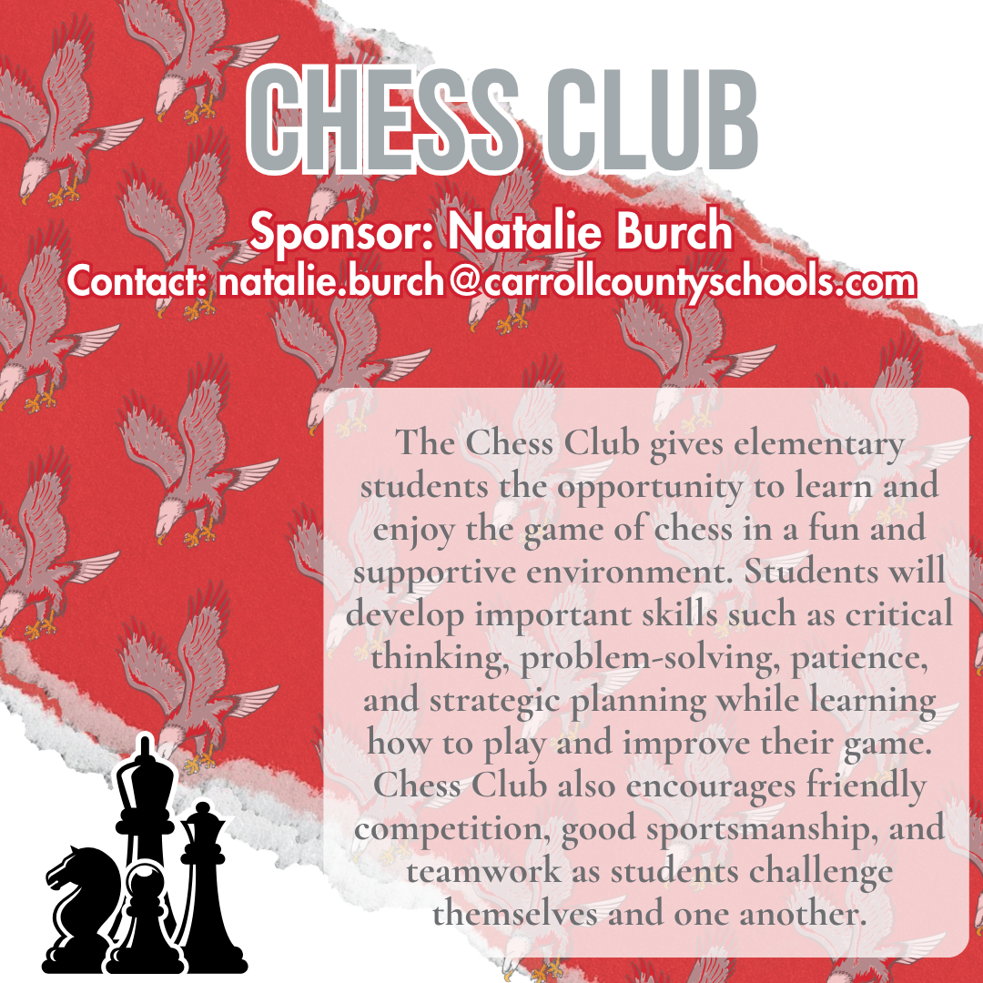 chess club Sponsor: Natalie Burch Contact: natalie.burch@carrollcountyschools.com The Chess Club gives elementary students the opportunity to learn and enjoy the game of chess in a fun and supportive environment. Students will develop important skills such as critical thinking, problem-solving, patience, and strategic planning while learning how to play and improve their game. Chess Club also encourages friendly competition, good sportsmanship, and teamwork as students challenge themselves and one another.