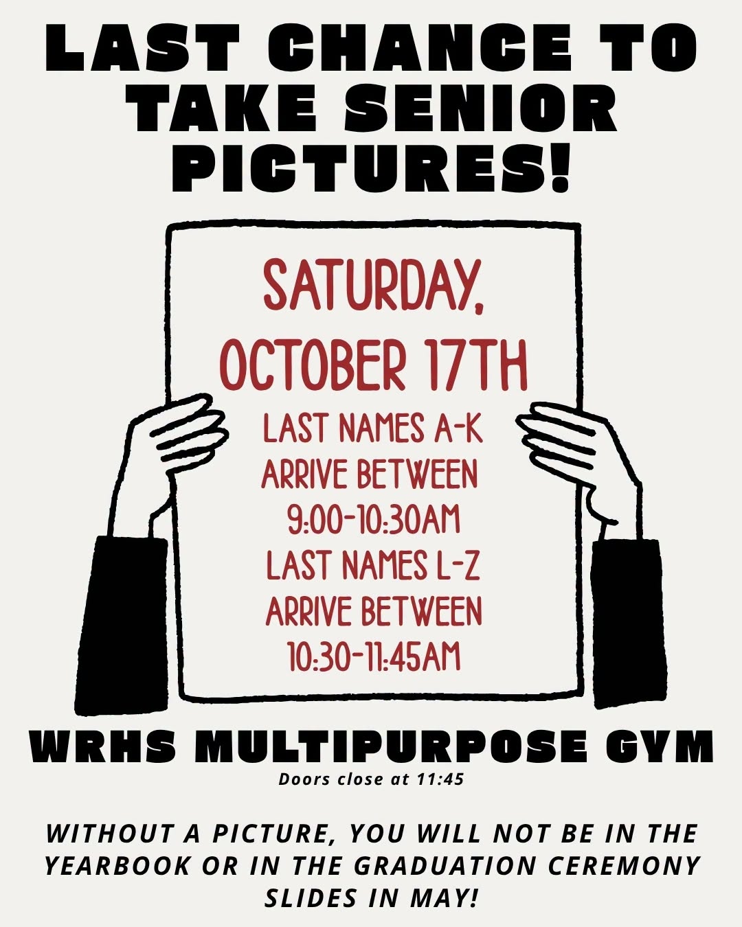  SENIORS: This is your LAST CHANCE for a formal picture!  BPI will take senior formal makeups on Saturday, October 17, at the WRHS Multipurpose Gym. If you have not taken your formal picture, arrive during your assigned time:  🔴 Last names A–K: 9:00–10:30 a.m. ⚫ Last names L–Z: 10:30–11:45 a.m.  Doors close at 11:45 a.m. BPI will photograph everyone who arrives by then, but no additional students will be admitted after 11:45.  Your formal picture is needed to be included in the yearbook and graduation ceremony slides. BPI may also have a few new studio appointments available, so call the studio soon if you’d like to try for an earlier appointment!