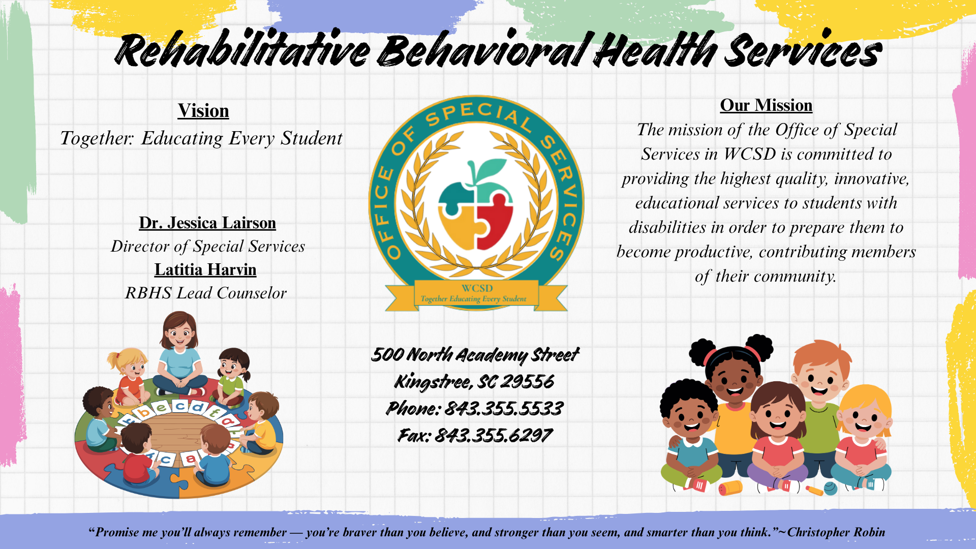 A decorative poster or brochure page with colorful watercolor paint swipes (teal, yellow, purple, blue) along the edges of a white background. At the top center, the bold cursive title reads "Rehabilitative Behavioral Health Services."  Below the title, the content is arranged into three sections.  The left section has a bold centered header: "Vision." Underneath, it says "Together: Educating Every Student" followed by: **Dr. Jessica Lairson** Director of Special Services **Latitia Harvin** RBHS Lead Counselor  The middle section features a large circular logo for the "OFFICE OF SPECIAL SERVICES" in green and orange, with a central stylized tree whose roots are a green and yellow puzzle piece and whose trunk/leaves are a green and red puzzle piece. Below the tree, it says "WCSD Together: Educating Every Student" on an orange ribbon. Under the logo is the contact information: 500 North Academy Street Kingstree, SC 29556 Phone: 843.355.5533 Fax: 843.355.6297  The right section has a bold centered header: "Our Mission." Underneath, a short paragraph states: "The mission of the Office of Special Services in WCSD is committed to providing the highest quality, innovative, educational services to students with disabilities in order to prepare them to become productive, contributing members of their community."  At the bottom left, a cartoon illustration shows five diverse children and one teacher sitting on a green rug with large white ABC block letters. At the bottom right, another cartoon illustration shows a diverse group of four smiling children sitting together.  Across the bottom, there is a footer on a purple background strip with a quote from Christopher Robin: "“Promise me you’ll always remember — you’re braver than you believe, and stronger than you seem, and smarter than you think.” ~Christopher Robin"