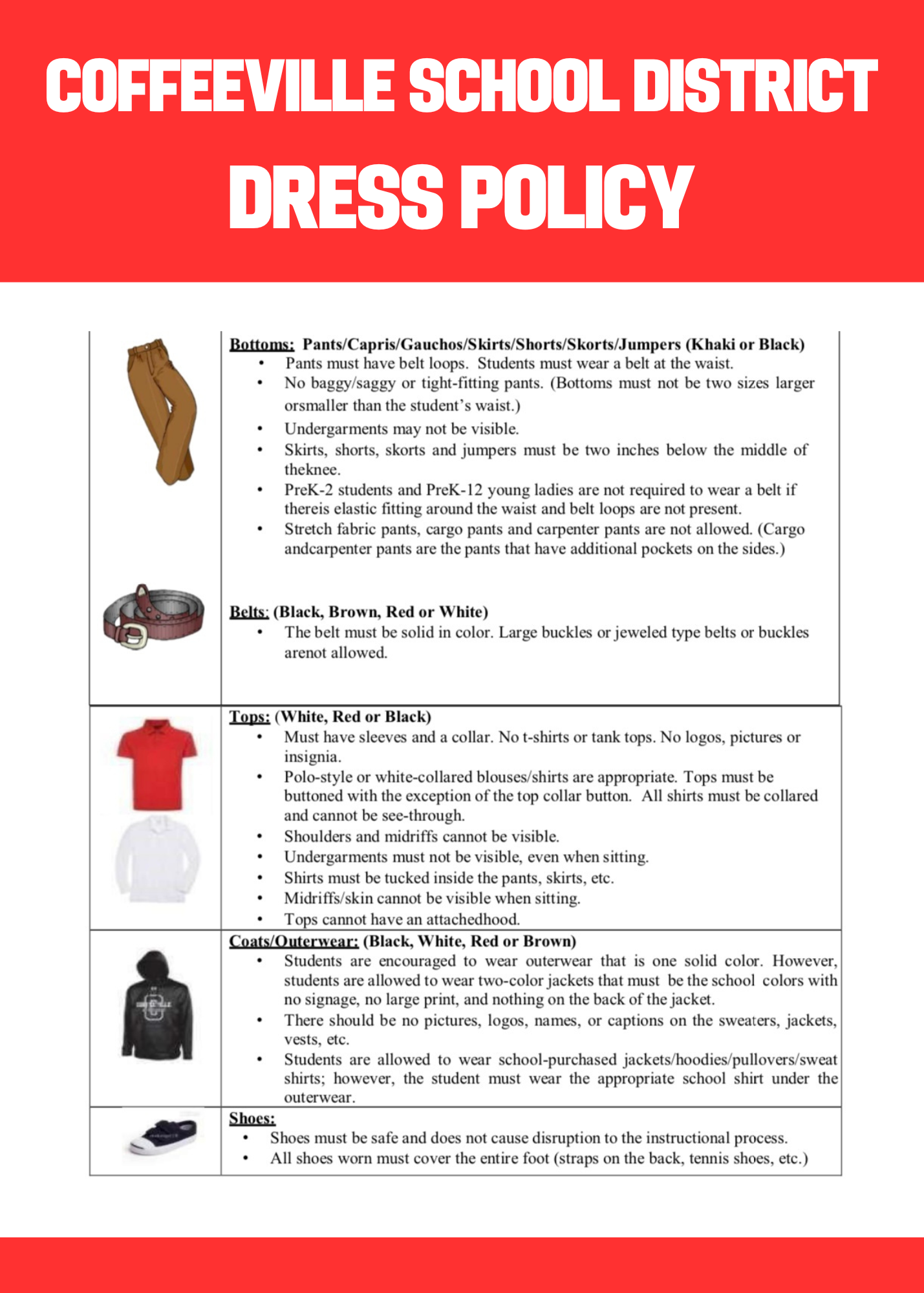 Coffeeville School District Dress Policy Regulations 2023-2024 (Board policy JCDB) Tops: (White, Red or Black) • Must have sleeves and a collar. No t-shirts or tank tops. No logos, pictures or insignia. • Polo-style or white-collared blouses/shirts are appropriate. Tops must be buttoned with the exception of the top collar button. All shirts must be collared and cannot be see-through. • Shoulders and midriffs cannot be visible. • Undergarments must not be visible, even when sitting. • Shirts must be tucked inside the pants, skirts, etc. • Midriffs/skin cannot be visible when sitting. • Tops cannot have an attachedhood. Coats/Outerwear: (Black, White, Red or Brown) • Students are encouraged to wear outerwear that is one solid color. However, students are allowed to wear two-color jackets that must be the school colors with no signage, no large print, and nothing on the back of the jacket. • There should be no pictures, logos, names, or captions on the sweaters, jackets, vests, etc. • Students are allowed to wear school-purchased jackets/hoodies/pullovers/sweat shirts; however, the student must wear the appropriate school shirt under the outerwear. Shoes: • Shoes must be safe and does not cause disruption to the instructional process. • All shoes worn must cover the entire foot (straps on the back, tennis shoes, etc.) Headwear: (Black, Red, White, or Brown) • Hats/caps/hoods are not permitted. Toboggans may be worn but must be removed upon entrance of the school building. Toboggans cannot have a bib or insignia and must be solid in color. Belts: (Black, Brown, Red or White) • The belt must be solid in color. Large buckles or jeweled type belts or buckles arenot allowed. Bottoms: Pants/Capris/Gauchos/Skirts/Shorts/Skorts/Jumpers (Khaki or Black) • Pants must have belt loops. Students must wear a belt at the waist. • No baggy/saggy or tight-fitting pants. (Bottoms must not be two sizes larger or smaller than the student’s waist.) • Undergarments may not be visible. • Skirts, shorts, skorts and jumpers must be two inches below the middle of theknee. • PreK-2 students and PreK-12 young ladies are not required to wear a belt if thereis elastic fitting around the waist and belt loops are not present. • Stretch fabric pants, cargo pants and carpenter pants are not allowed. (Cargo andcarpenter pants are the pants that have additional pockets on the sides.)