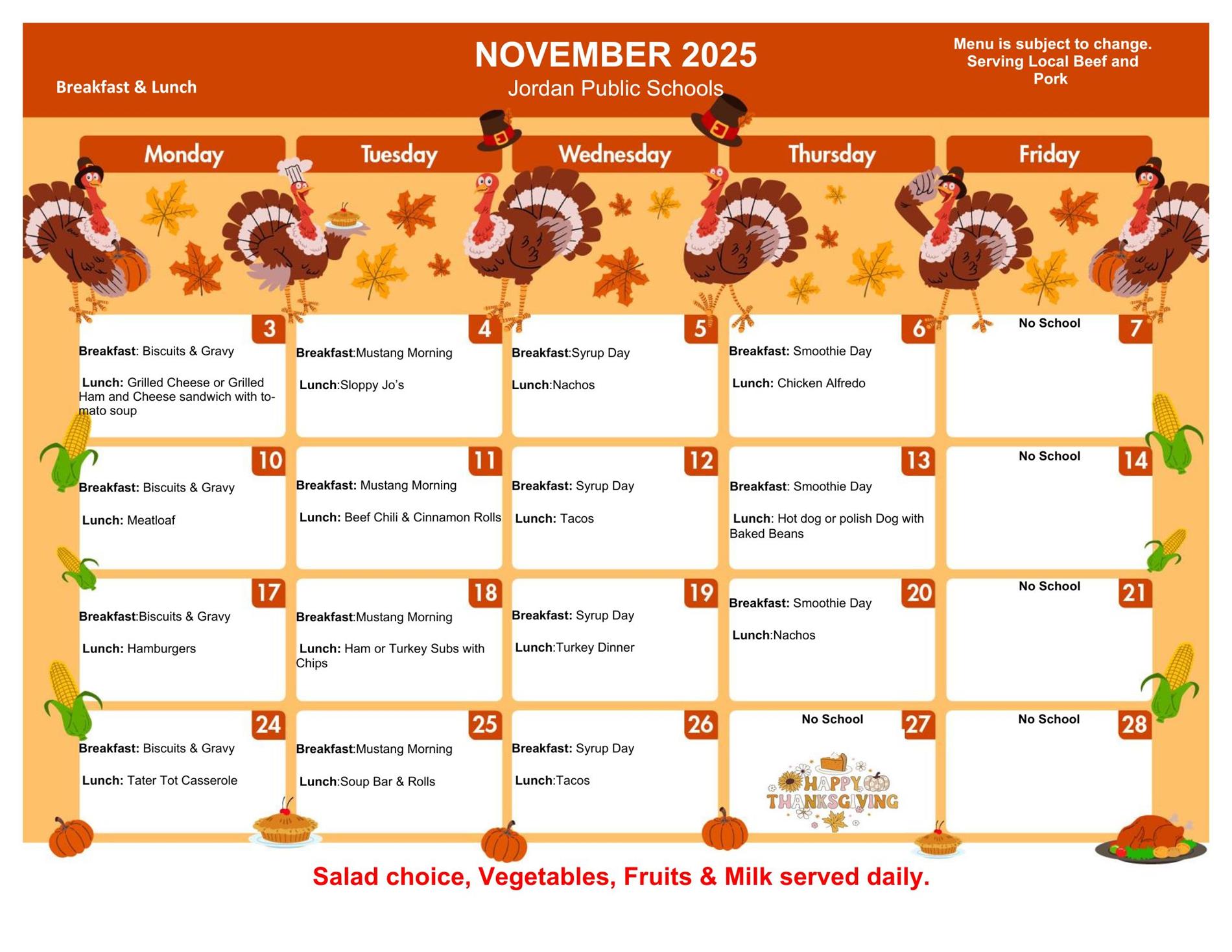 November 2025 Jordan Public Schools Breakfast & Lunch Menu is subject to change. Serving Local beef and pork. Monday 3 Breakfast: Biscuits & Gravy Lunch: Grilled Cheese or grilled ham and cheese sandwich with tomato soup Tuesday 4 Breakfast: Mustang Mornings Lunch: SLoppy Jo's Wednesday 5 Breakfast: Syrup Day Lunch: Nachos Thursday 6 Breakfast: Smoothie Day Lunch: Chicken Alfredo Friday 7 No school Monday 10 Breakfast: Biscuits & Gravy Lunch: Meatloaf Tuesday 11 Breakfast: Mustang Morning Lunch: Beef Chili & Cinnamon Rolls Wednesday 12 Breakfast: Syrup Day Lunch: Tacos Thursday 13 Breakfast: Smoothie Day Lunch: Hot dog or polish dog with Baked beans Friday 14 No School Monday 17 Breakfast Biscuits & Gravy Lunch: Hamburgers Tuesday 18 Breakfast: Mustang Morning Lunch: Ham or Turkey Subs with chips Wednesday 19 Breakfast: Syrup Day Lunch: Turkey Dinner Thursday 20 Breakfast: Smoothie Day Lunch: Nachos Friday 21 No School Monday 24 Breakfast Biscuits & Gravy Lunch: tater tot casserole Tuesday 25 Breakfast: Mustang Morning Lunch: Soup Bar & Rolls Wednesday 26 Breakfast: Syrup Day Lunch: Tacos Thursday 27 No School Happy Thanksgiving Friday 28 No school Salad choice, vegetables, fruits & Milk served daily. 