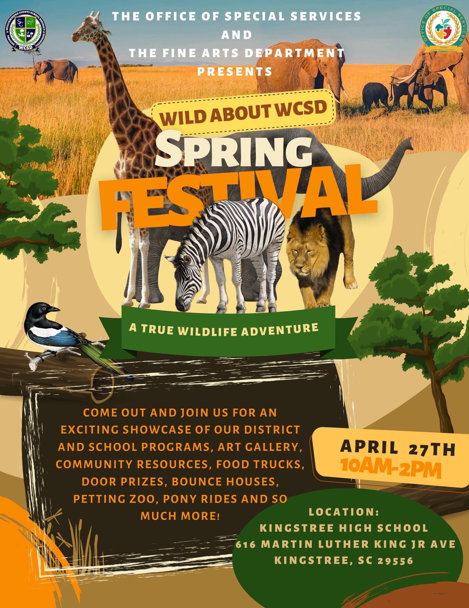 The Office of Special Services and The Fine Arts Department Presents "Wild About WCSD" Spring Festival A True Wildlife Adventure. Come out and join us for an exciting showcase of our district and school programs, art gallery, community resources, food trucks, door prizes, bounce houses, petting zoo, pony rides, and so much more! April 27th 10 am-2 pm. Location: Kingstree High School 616 Martin Luther King Jr. Ave Kingstree, SC 29556 