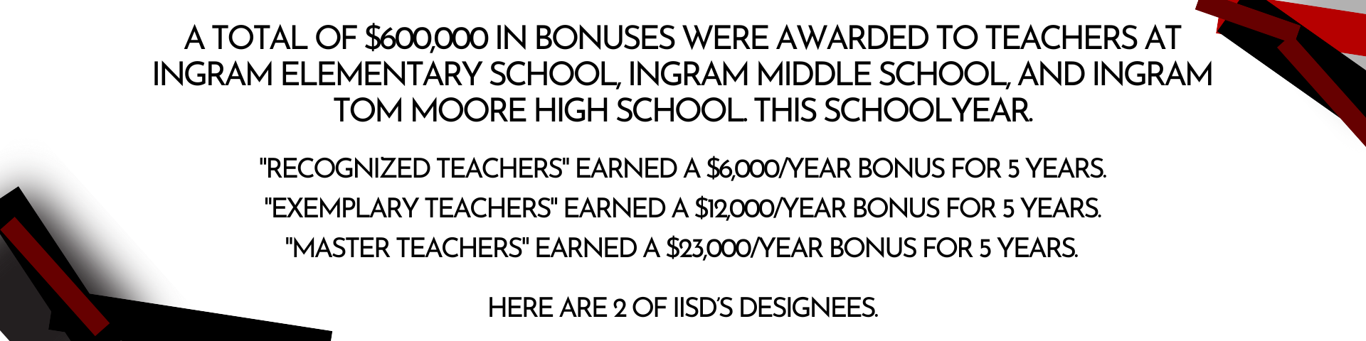 Header Describing Teacher Incentive Allotment: A total of $600,000 in bonuses were awarded to teachers at Ingram Elementary School, Ingram Middle School, and Ingram Tom Moore High School. this schoolyear.  "Recognized Teachers" earned a $6,000/year bonus for 5 years  "Exemplary Teachers" earned a $12,000/year bonus for 5 years  ﻿"Master Teachers" earned a $23,000/year bonus for 5 years  Here is a feature of one of IISD’s Designees