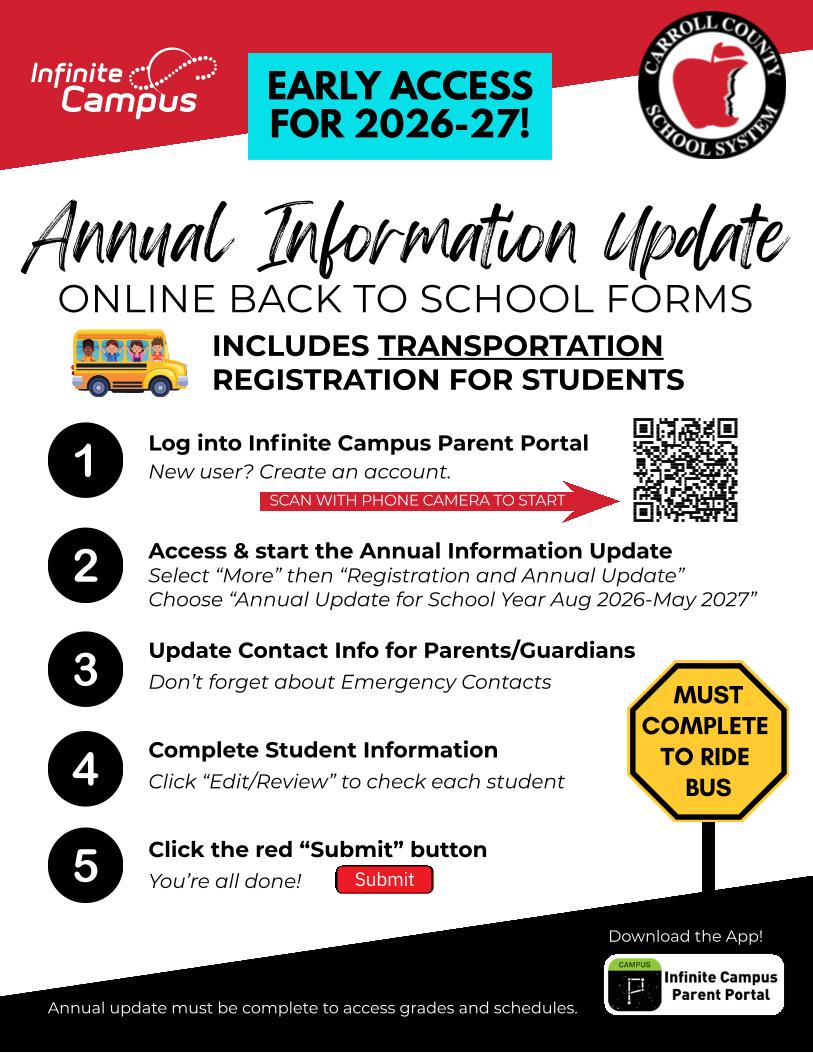 Annual Information Update Flyer with text Infinite. Campus EARLY ACCESS FOR 2026-27! CARROLL COUN SCHOOL SYSTEM Annual Information Update ONLINE BACK TO SCHOOL FORMS INCLUDES TRANSPORTATION REGISTRATION FOR STUDENTS Log into Infinite Campus Parent Portal New user? Create an account. 1 SCAN WITH PHONE CAMERA TO START Access & start the Annual Information Update Select "More" then "Registration and Annual Update" Choose "Annual Update for School Year Aug 2026-May 2027" 2 Update Contact Info for Parents/Guardians 3 Don't forget about Emergency Contacts 4 Complete Student Information Click "Edit/Review" to check each student MUST COMPLETE TO RIDE BUS 5 Click the red "Submit" button You're all done! Submit Download the App! CAMPUS P Infinite Campus Parent Portal Annual update must be complete to access grades and schedules.