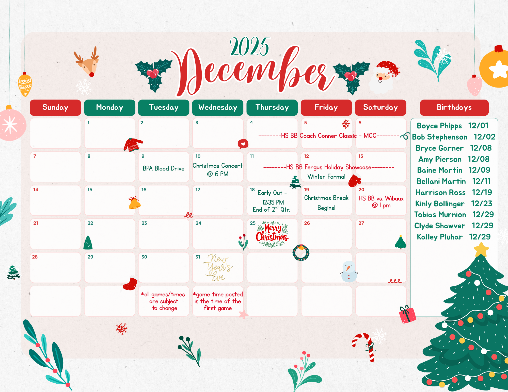 2025 December Sudnay MOnday 1 Tuesday 2 WEdnesday 3 Thursday 4 HS BB Coach Connor Classic MCC Friday 5  HS BB Coach Connor Classic MCC Saturday 6  HS BB Coach Connor Classic MCC Sunday 7 Monday 8 Tuesday 9 BPA BLood Drive Wednesday 10 Christams COncert @ 6pm Thursday 11 HS BB Fergus HOliday Showcase Friday 12 HS BB Fergus HOliday Showcase Friday 13 HS BB Fergus HOliday Showcase Sunday 14 Monday 15 Tuesday 16 Wednesday 17 Thursday 18 Early Out- 12:35 PM End of 2nd qtr Friday 19 Christmas Break Begins! Saturday 20 HS BB vs Wibaux @ 1 pm Sunday 21 Monday 22 Tuesday 23 Wednesday 24 Thursday 25 Merry Christmas Friday 26 Saturday 27 Sunday 28 Monday 29 Tuesday 30 Wednesday 31 New Years Eve Birthdays Boyce Phipps 12/01 Bob Stephenson 12/02 Bryce Garner 12/08 Amy Pierson 12/08 Baine Martin 12/09 Bellani Martin 12/11 Harrison ROss 12/19 Kinly Bollinger 12/23 Tobias Murnion 12/29 Clyde Shawver 12/29 Kalley Pluhar 12/29 * all games/times are subject to change *Game time posted is the time of the first game 