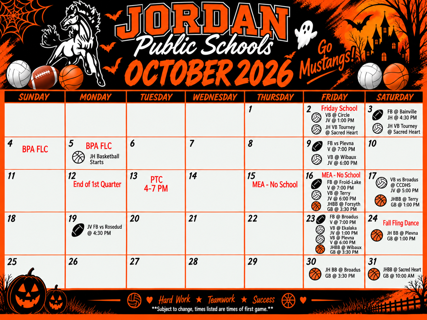 Jordan Public Schools October 2026 Go Mustangs! Sunday Monday Tuesday Wednesday Thursday Friday Saturday Sunday 1 2 Friday school VB at Circle JV @ 1 jh vb tourney at sacred heart 3 fb at bainville jh @ 4:30 JH VB tourney at Sacred Heart 4 BPA FLC 5 BPA FLC JH Basketball Starts 6 7 8 9 FB vs Plevna V @ 7pm VB @ Wibaux JV @ 6 10 11 12 end of 1st quarter 13 PTC 4-7 PM 14 15 Mea no school 16 MEA no school FB @ Froid-lake v @ 7 VB @ Terry JV @ 6 JHBB @Forsyth GB @ 3:30 17 VB vs Broadus @ CCDHS JV @ 5 JHBB @ Terry GB @1 18 19 JV FB vs Rosebud @ 4:30 20 21 22 23 FB @ Braodus V @ 7, VB @ Ekalaka JV @ 1 VB @ Plevna V @ 6 JHBB @ WIbaux GB @ 3:30 24 Fall Fling Dance JH BB @ PLevna GB @1 25 26 27 28 29 30 JH BB @ Broadus GB @ 3:#0 pm 31 JHBB @ Sacred Heart GB @ 10 am