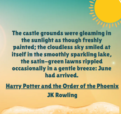 The castle grounds were gleaming in the sunlight as though freshly painted; the cloudless sky smiled at itself in the smoothly sparkling lake, the satin-green lawns rippled occasionally in a gentle breeze: June had arrived. Harry Potter and the Order of the Phoenix JK Rowling