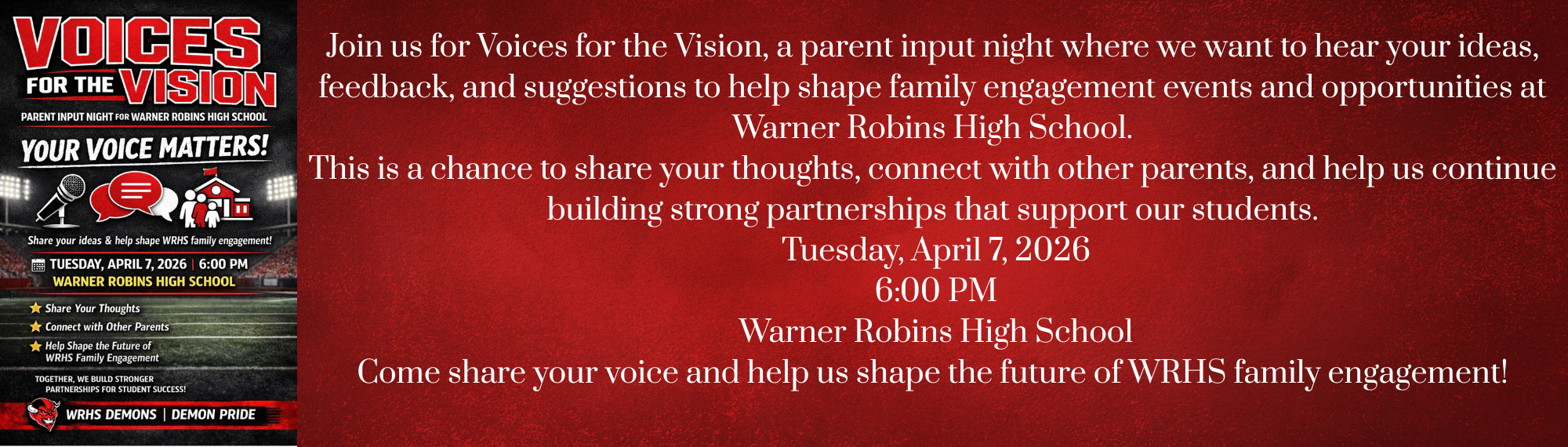 Join us for Voices for the Vision, a parent input night where we want to hear your ideas, feedback, and suggestions to help shape family engagement events and opportunities at Warner Robins High School. This is a chance to share your thoughts, connect with other parents, and help us continue building strong partnerships that support our students.  Tuesday, April 7, 2026  6:00 PM  Warner Robins High School Come share your voice and help us shape the future of WRHS family engagement!