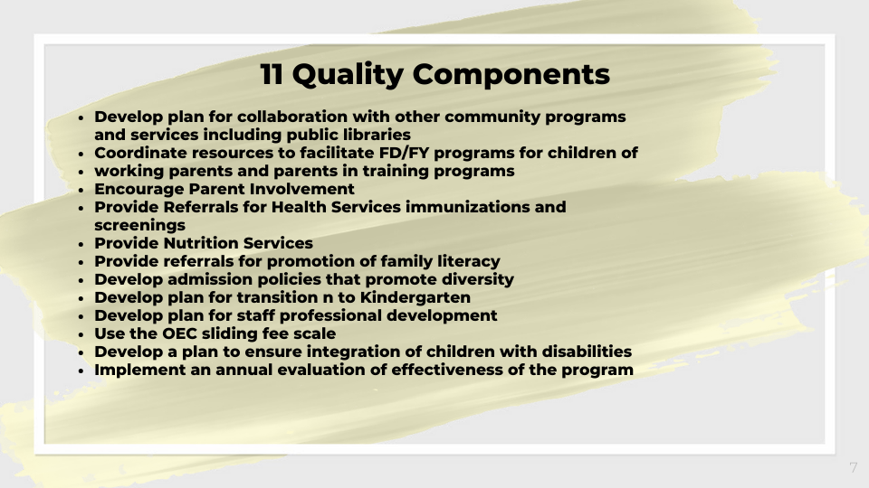 11 Quality Components   • Develop plan for collaboration with other community programs and    services including public libraries   • Coordinate resources to facilitate FD/FY programs for children of working parents and parents in training programs   • Encourage Parent Involvement   • Provide Referrals for Health Services immunizations and screenings   • Provide Nutrition Services  • Provide referrals for promotion of family literacy   • Develop admission policies that promote diversity   • Develop plan for transition n to Kindergarten   • Develop plan for staff professional development   • Use the OEC sliding fee scale   • Develop a plan to ensure integration of children with disabilities   • Implement an annual evaluation ​of effectiveness of the program