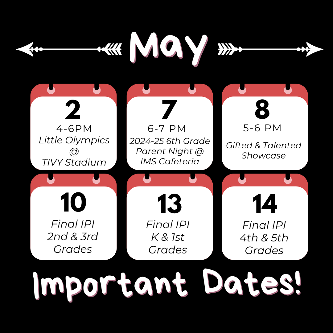 May 2 - Little Olympics May 3 - Duck Derby 5-7 May 6-10 - Teacher Appreciation Week May 7 - Incoming 6th Parent Night @ IMS Cafeteria 6-7 May 10 - Final IPI (2nd & 3rd) May 13 - Final IPI (K & 1st) May 14 - Final IPI (4th & 5th) May 14 - PreK 4 Graduation @ 9:15 May 14 - Kinder Walk @ 1:30 May 15 - Senior Walk @ 8:00 May 15 - Perfect Attendance Field Trip  May 15 - PreK Field Day May 16 - 5th Promotion Parade @ 9:15 / Last Day of School (early release)