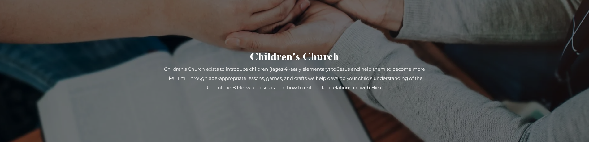 Children's Church -Children’s Church exists to introduce children ((ages 4 -early elementary) to Jesus and help them to become more like Him! Through age-appropriate lessons, games, and crafts we help develop your child’s understanding of the God of the Bible, who Jesus is, and how to enter into a relationship with Him.