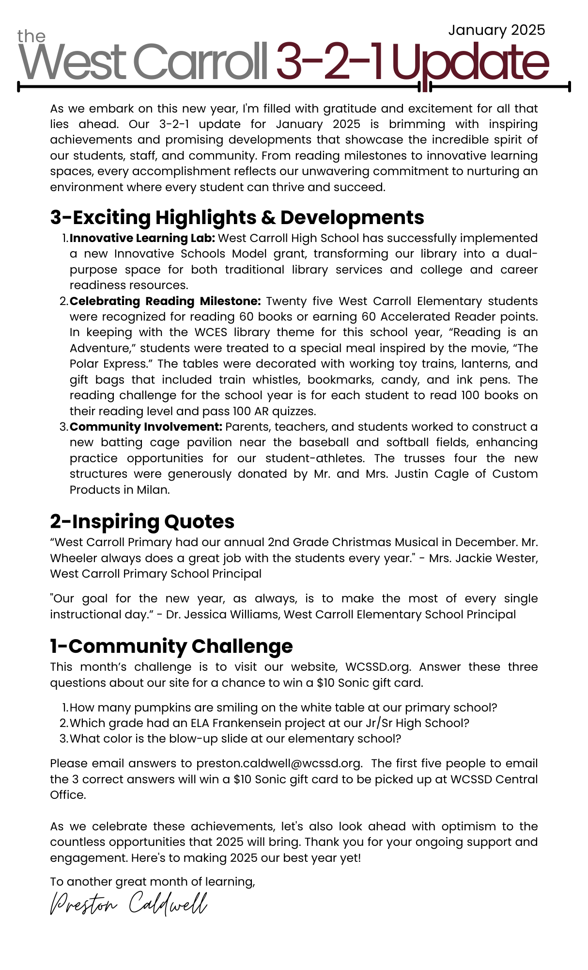 As we settle into the new school year, I'm excited to share some of the wonderful things happening across our district. The dedication of our staff, students, and community continues to inspire me daily.  3-Exciting Developments Focused Goals for Student Success: In our ongoing commitment to student achievement, I recently met with our principals to analyze data and set clear goals for improvement. This collaborative effort is complemented by Dr. Jessica Williams's leadership in establishing teacher-led Professional Learning Communities at West Carroll Elementary. These PLCs are laser-focused on the school’s improvement goals, particularly in literacy and numeracy. It is inspiring to see our team collaborate so impactfully to support our students’ growth and future success. Celebrating Our Custodians: We are proud to recognize our wonderful custodians and the crucial role in maintaining a clean, safe learning environment in our schools. Their hard word ensures our schools are clean, welcoming, and conducive to learning every day. We are thankful for the amazing custodial team at West Carroll Special School District! Financial Accountability: Thanks to Mrs. Shan DePriest's unwavering dedication, we've successfully completed our final expenditure reports ahead of schedule. This commitment allows us to focus on strategic spending as we continue to enhance our educational programs.  2-Inspiring Quotes "West Carroll Primary is so excited about our new hire, Ms. Cindy Smith. Ms. Smith is an experienced educator from West TN and she will be teaching PE at our Primary School. We are looking forward to all that she brings to the classroom" - WCPS Principal, Jackie Wester  "West Carroll Junior Senior High School hosted an ACT prep workshop with UT Martin’s Alex Beene this month. Over 40 of our students learned strategies to help increase ACT scores and tools they need to be successful in postsecondary education." - WCHS Principal, Dr. Adam Douglas, on the free ACT workshop offered to all West Carroll High School students   1-Action for Our Community This month our community challenge focuses on Math. I’m challenging our community with a “This or That” MATH Challenge. Pick one (or both) and email me your responses. Here are the challenges: This Challenge- Four Gallons of Water in a Five Gallon Bucket.  Imagine you have two buckets. One can hold 3 gallons of water and the other can hold 5 gallons. You also have a water supply with which you can fill the buckets. How can you put exactly 4 gallons of water in the 5-gallon bucket? You can’t approximate and do not have additional materials. Can you find a way to get exactly 4-gallons in the 5-gallon bucket? That Challenge-Do you have a favorite tricky math problem? Please email me your math challenge, and the solution. We’d love to share on our social media page and with our students.  Email your responses to me, preston.caldwell@wcssd.org, or share online using #WCMath.    Thank you for your continued commitment to our students and community. I'm grateful for the tireless efforts of our educators, staff, and families. Together, we're creating an environment where every student can thrive. Our next board meeting will be held at WCHS on November 7th. Hope to see you there.  To another great month of learning and growth at West Carroll,  Preston Caldwell