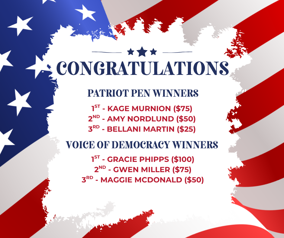 Congratulations Patriot Pen Winners 1st - Kage Murnion ($75) 2nd - Amy Nordlund ($50) 3Rd - Bellani Martin ($25) Voice of Democracy Winners 1st - Gracie Phipps ($100) 2nd - Gwen Miller ($75) 3rd - Maggie McDonald ($50)