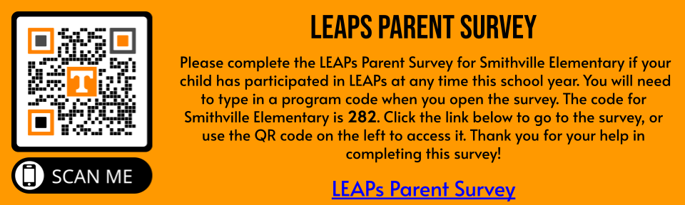 Please complete the LEAPs Parent Survey for Smithville Elementary if your child has participated in LEAPs at any time this school year. You will need to type in a program code when you open the survey. The code for Smithville Elementary is 282. Click the link below to go to the survey, or use the QR code on the left to access it. Thank you for your help in completing this survey!