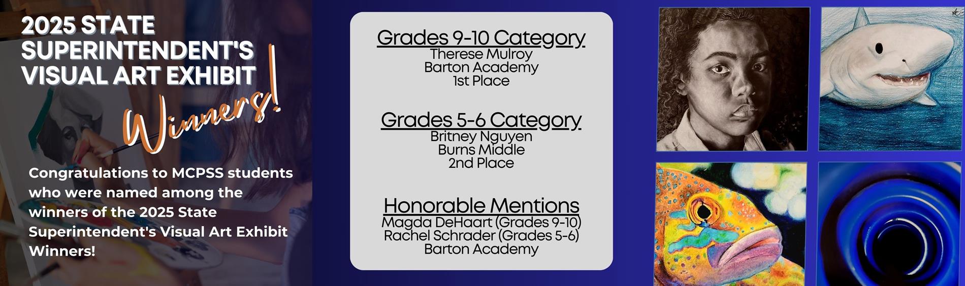 2025 State Superintendent's Visual Art Exhibit - Congratulations! Grades 9-10 Category Therese Mulroy Barton Academy 1st Place  Grades 5-6 Category Britney Nguyen Burns Middle 2nd Place   Honorable Mentions Magda DeHaart (Grades 9-10) Rachel Schrader (Grades 5-6) Barton Academy