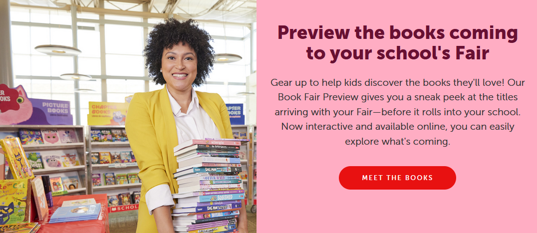 Gear up to help kids discover the books they'll love! Our Book Fair Preview gives you a sneak peek at the titles arriving with your Fair—before it rolls into your school. Now interactive and available online, you can easily explore what's coming.