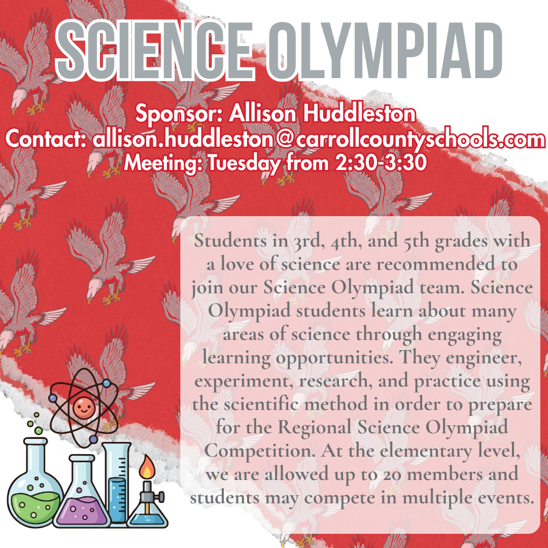 science olympiad Sponsor: Allison Huddleston Contact: allison.huddleston@carrollcountyschools.com Meeting: Tuesday from 2:30-3:30 Students in 3rd, 4th, and 5th grades with a love of science are recommended to join our Science Olympiad team. Science Olympiad students learn about many areas of science through engaging learning opportunities. They engineer, experiment, research, and practice using the scientific method in order to prepare for the Regional Science Olympiad Competition. At the elementary level, we are allowed up to 20 members and students may compete in multiple events.