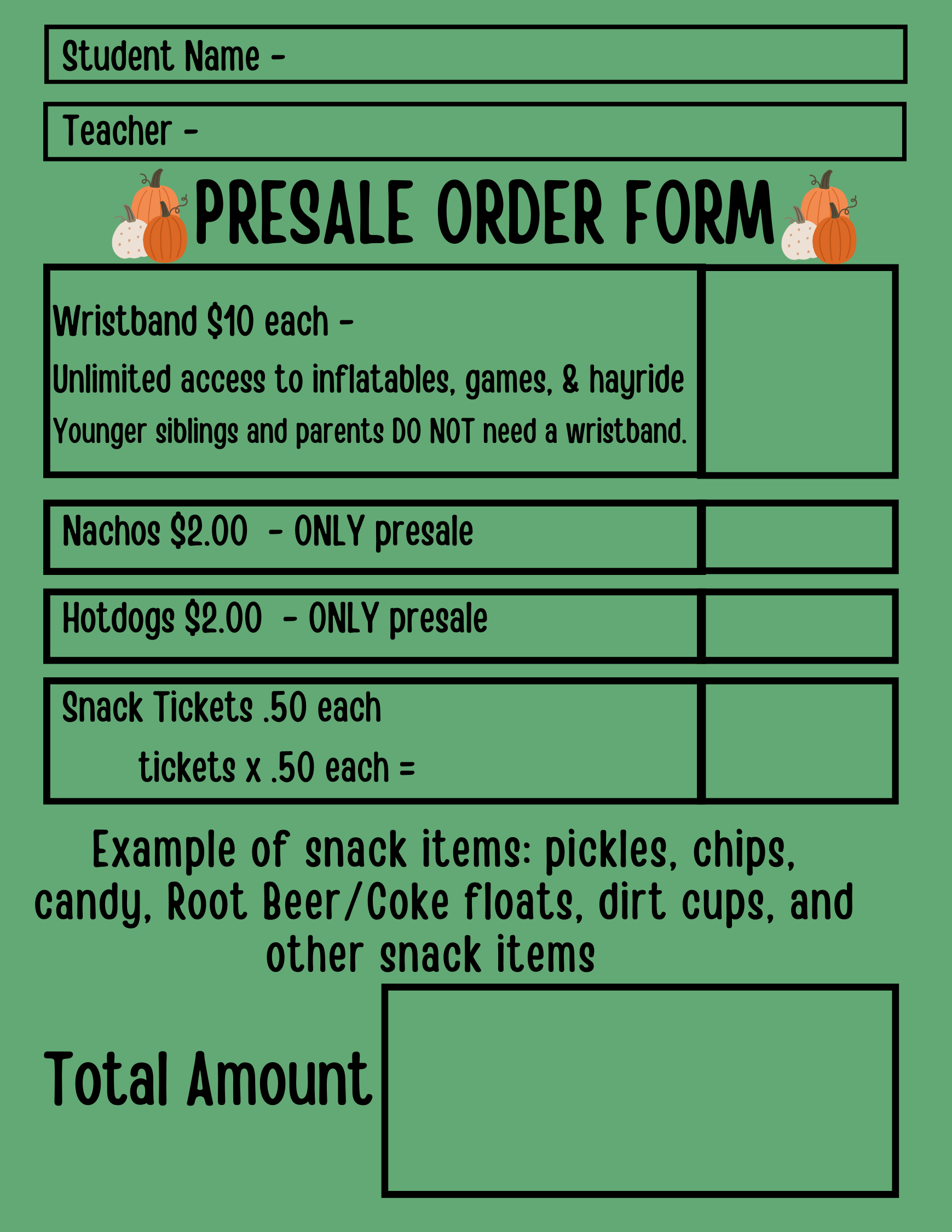 Student Name Teacher PRESALE ORDER FORM Wristband $10 each - Unlimited access to inflatables, games, & hayride Younger siblings and parents DO NOT need a wristband. Nachos $2.00 - ONLY presale Hotdogs $2.00 ONLY presale Snack Tickets .50 each tickets X .50 each = Example of snack items: pickles, chips, candy, Root Beer/Coke floats, dirt cups, and other snack items Total Amount