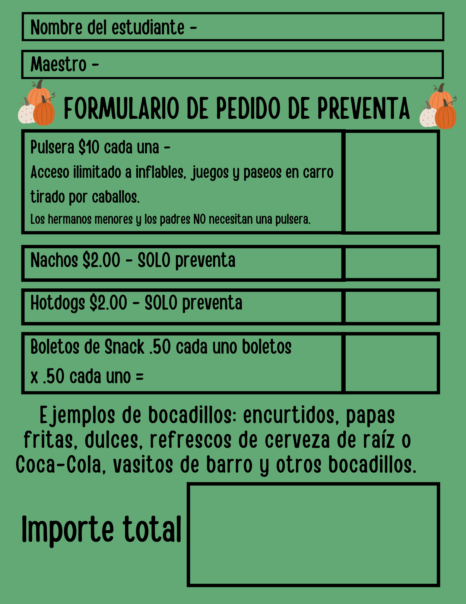 Nombre del estudiante Maestro FORMULARIO DE PEDIDO DE PREVENTA Pulsera $10 cada una Acceso ilimitado a inflables, juegos y paseos en carro tirado por caballos. Los hermanos menores y los padres NO necesitan una pulsera. Nachos $2.00 - SOLO preventa Hotdogs $2.00- SOLO preventa Boletos de Snack .50 cada uno boletos x.50 cada uno = Ejemplos de bocadillos: encurtidos, papas fritas, dulces, refrescos de cerveza de raiz o Coca-Cola, vasitos de barro y otros bocadillos. Importe total