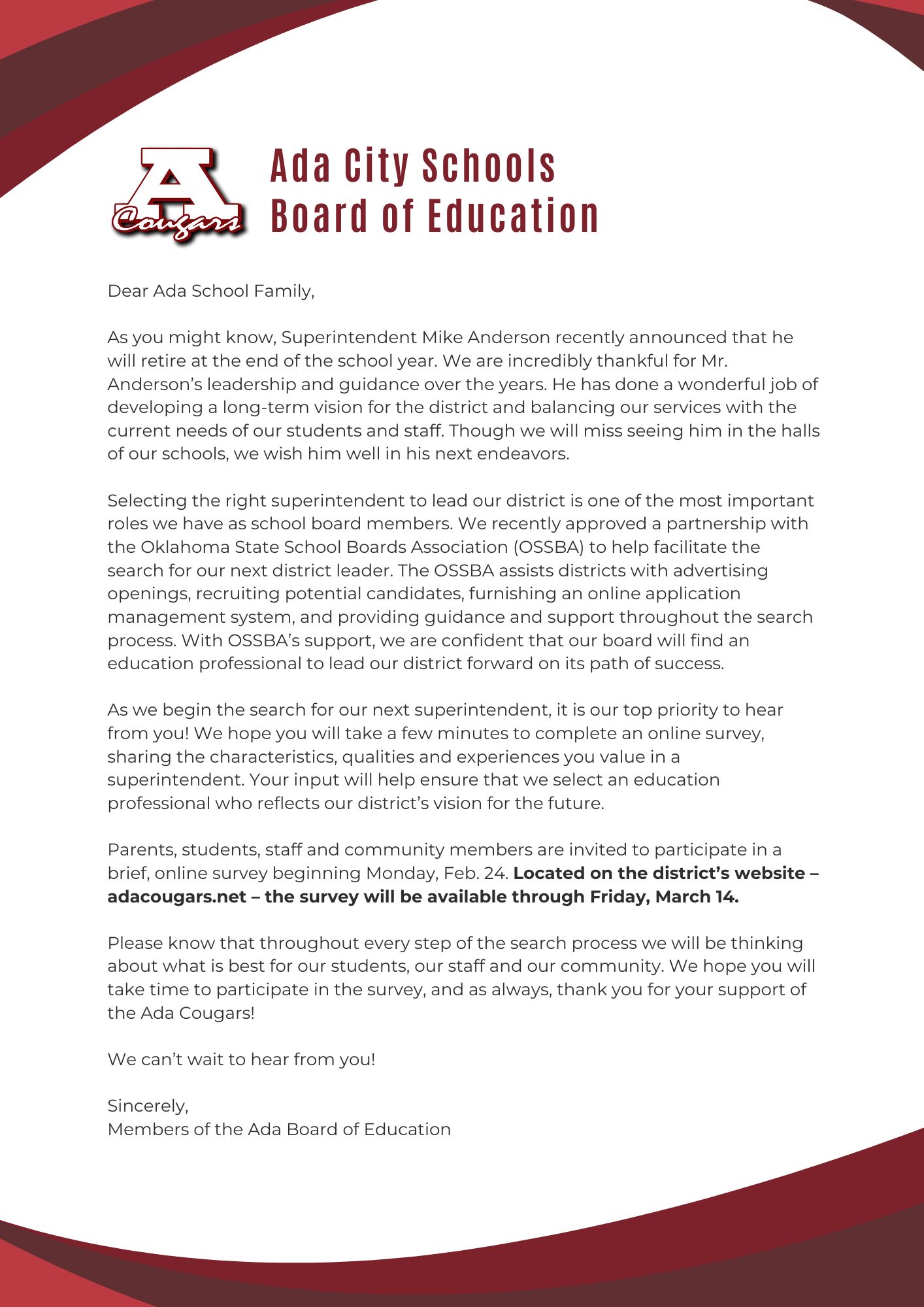 Dear Ada School Family,  As you might know, Superintendent Mike Anderson recently announced that he will retire at the end of the school year. We are incredibly thankful for Mr. Anderson’s leadership and guidance over the years. He has done a wonderful job of developing a long-term vision for the district and balancing our services with the current needs of our students and staff. Though we will miss seeing him in the halls of our schools, we wish him well in his next endeavors.  Selecting the right superintendent to lead our district is one of the most important roles we have as school board members. We recently approved a partnership with the Oklahoma State School Boards Association (OSSBA) to help facilitate the search for our next district leader. The OSSBA assists districts with advertising openings, recruiting potential candidates, furnishing an online application management system, and providing guidance and support throughout the search process. With OSSBA’s support, we are confident that our board will find an education professional to lead our district forward on its path of success.   As we begin the search for our next superintendent, it is our top priority to hear from you! We hope you will take a few minutes to complete an online survey, sharing the characteristics, qualities and experiences you value in a superintendent. Your input will help ensure that we select an education professional who reflects our district’s vision for the future.  Parents, students, staff and community members are invited to participate in a brief, online survey beginning Monday, Feb. 24. Located on the district’s website – adacougars.net – the survey will be available through Friday, March 14.    Please know that throughout every step of the search process we will be thinking about what is best for our students, our staff and our community. We hope you will take time to participate in the survey, and as always, thank you for your support of the Ada Cougars!  We can’t wait to hear from you!  Sincerely,  Members of the Ada Board of Education