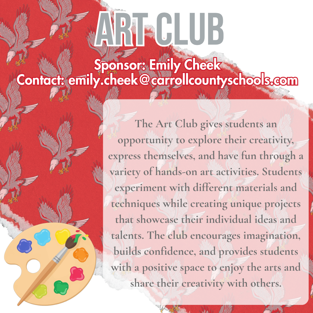 art club Sponsor: Emily Cheek Contact: emily.cheek@carrollcountyschools.com The Art Club gives students an opportunity to explore their creativity, express themselves, and have fun through a variety of hands-on art activities. Students experiment with different materials and techniques while creating unique projects that showcase their individual ideas and talents. The club encourages imagination, builds confidence, and provides students with a positive space to enjoy the arts and share their creativity with others.