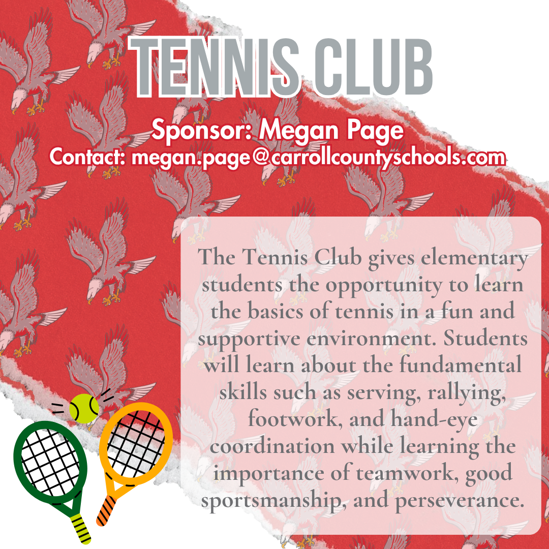 tennis club Sponsor: Megan Page Contact: megan.page@carrollcountyschools.com The Tennis Club gives elementary students the opportunity to learn the basics of tennis in a fun and supportive environment. Students will learn about the fundamental skills such as serving, rallying, footwork, and hand-eye coordination while learning the importance of teamwork, good sportsmanship, and perseverance.