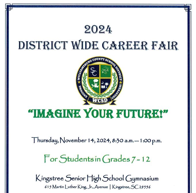 2024 District Wide Career Fair LOGO Williamsburg County School District Imagine Greatness WCSD  "Imagine Your Future" Thursday, November 14, 2024, 8:30 a.m.-1:00 p.m. For Students in Grades 7-12 Kingstree Senior High School Gymnasium 615 Martin Luther King Jr. Avenue Kingstree, SC 29556