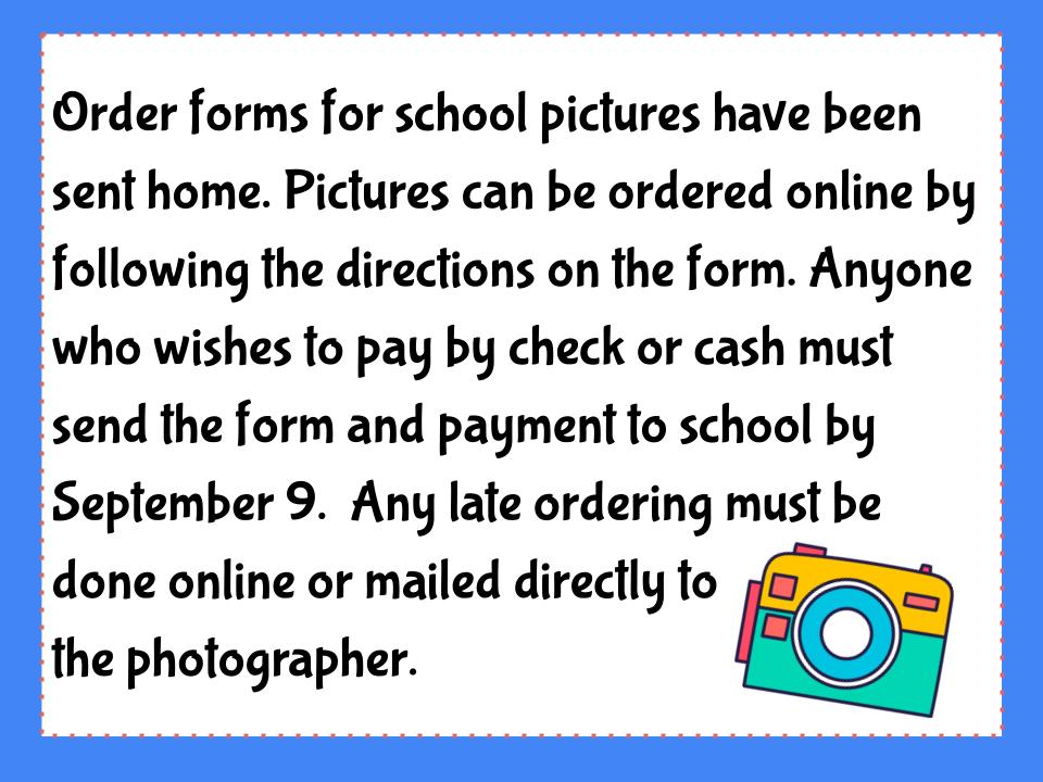 Order forms for school pictures have been sent home. Pictures can be ordered online by following the directions on the form. Anyone who wishes to pay by check or cash must send the form and payment to school by September 9.  Any late ordering must be done online or mailed directly to the photographer.