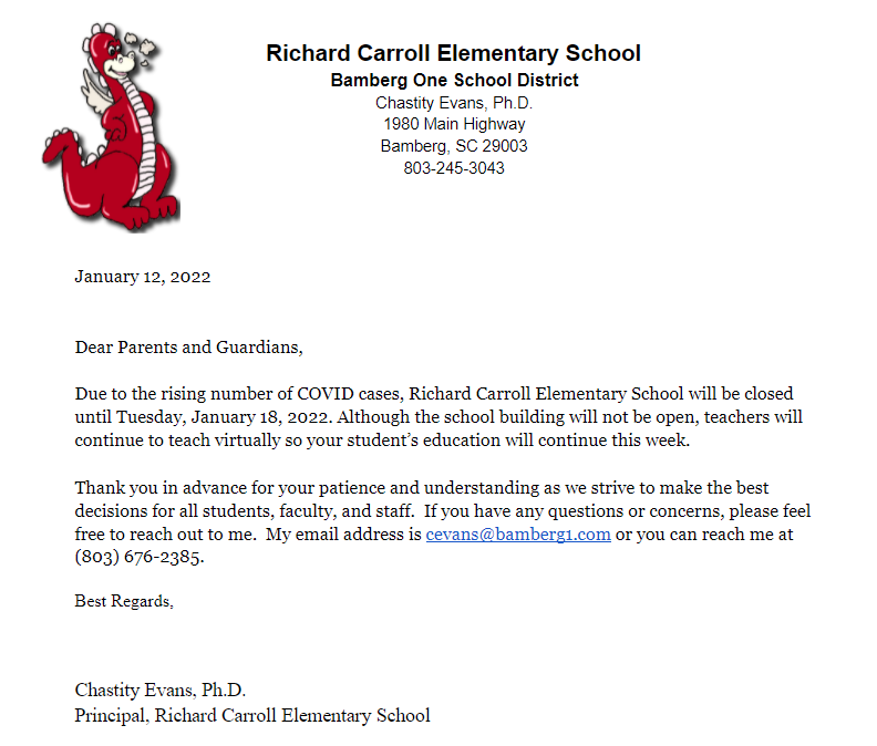 Dear Parents and Guardians,  Due to the rising number of COVID cases, Richard Carroll Elementary School will be closed until Tuesday, January 18, 2022. Although the school building will not be open, teachers will continue to teach virtually so your student’s education will continue this week.    Thank you in advance for your patience and understanding as we strive to make the best decisions for all students, faculty, and staff.  If you have any questions or concerns, please feel free to reach out to me.  My email address is cevans@bamberg1.com or you can reach me at (803) 676-2385. Best Regards,   Chastity Evans, Ph.D. Principal, Richard Carroll Elementary School