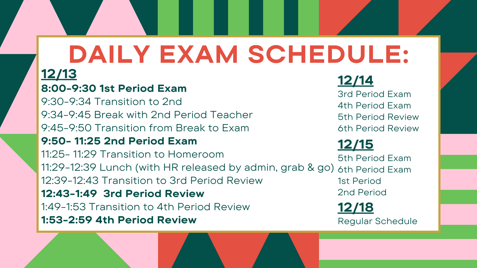 Daily exam schedule: 12/13 8:00-9:30 1st Period Exam 9:30-9:34 Transition to 2nd 9:34-9:45 Break with 2nd Period Teacher 9:45-9:50 Transition from Break to Exam 9:50- 11:25 2nd Period Exam 11:25- 11:29 Transition to Homeroom 11:29-12:39 Lunch (with HR released by admin, grab & go) 12:39-12:43 Transition to 3rd Period Review 12:43-1:49  3rd Period Review 1:49-1:53 Transition to 4th Period Review 1:53-2:59 4th Period Review12/14 3rd Period Exam 4th Period Exam 5th Period Review 6th Period Review