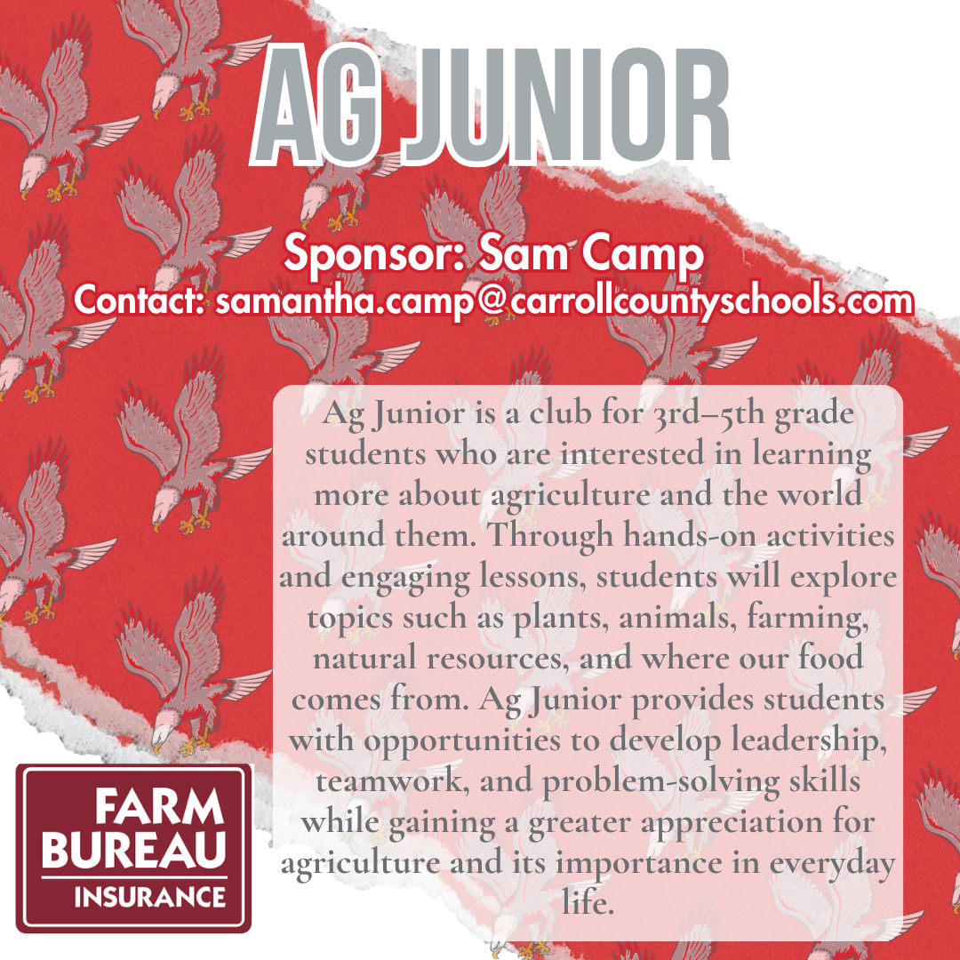 ag junior Sponsor: Sam Camp Contact: samantha.camp@carrollcountyschools.com Ag Junior is a club for 3rd–5th grade students who are interested in learning more about agriculture and the world around them. Through hands-on activities and engaging lessons, students will explore topics such as plants, animals, farming, natural resources, and where our food comes from. Ag Junior provides students with opportunities to develop leadership, teamwork, and problem-solving skills while gaining a greater appreciation for agriculture and its importance in everyday life.